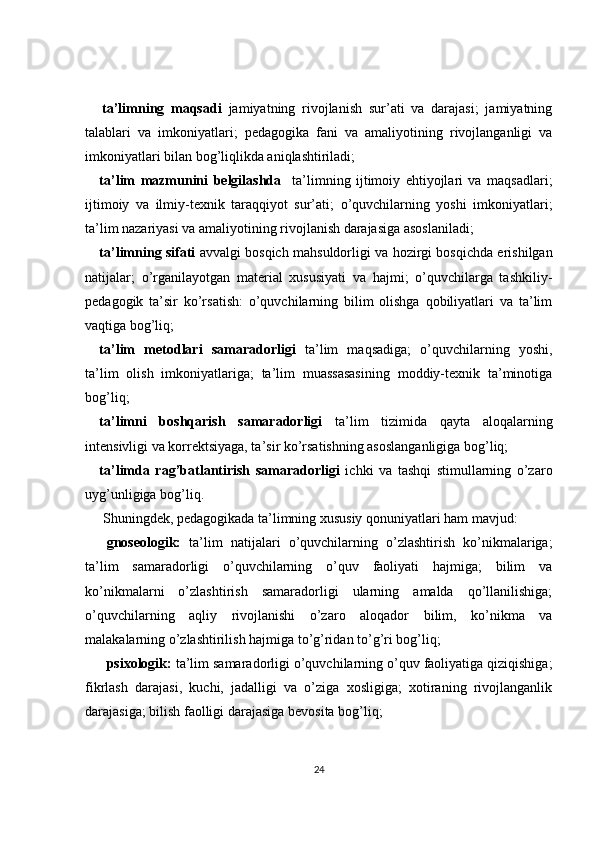 ta’limning   maqsadi   jamiyatning   rivojlanish   sur’ati   va   darajasi;   jamiyatning
talablari   va   imkoniyatlari;   pedagogika   fani   va   amaliyotining   rivojlanganligi   va
imkoniyatlari bilan bog’liqlikda aniqlashtiriladi;
ta’lim   mazmunini   belgilashda     ta’limning   ijtimoiy   ehtiyojlari   va   maqsadlari;
ijtimoiy   va   ilmiy-texnik   taraqqiyot   sur’ati;   o’quvchilarning   yoshi   imkoniyatlari;
ta’lim nazariyasi va amaliyotining rivojlanish darajasiga asoslaniladi;
ta’limning sifati   avvalgi bosqich mahsuldorligi va hozirgi bosqichda erishilgan
natijalar;   o’rganilayotgan   material   xususiyati   va   hajmi;   o’quvchilarga   tashkiliy-
pedagogik   ta’sir   ko’rsatish:   o’quvchilarning   bilim   olishga   qobiliyatlari   va   ta’lim
vaqtiga bog’liq;
ta’lim   metodlari   samaradorligi   ta’lim   maqsadiga;   o’quvchilarning   yoshi,
ta’lim   olish   imkoniyatlariga;   ta’lim   muassasasining   moddiy-texnik   ta’minotiga
bog’liq;
ta’limni   boshqarish   samaradorligi   ta’lim   tizimida   qayta   aloqalarning
intensivligi va korrektsiyaga, ta’sir ko’rsatishning asoslanganligiga bog’liq;
ta’limda   rag’batlantirish   samaradorligi   ichki   va   tashqi   stimullarning   o’zaro
uyg’unligiga bog’liq.
  Shuningdek, pedagogikada ta’limning xususiy qonuniyatlari ham mavjud:
gnoseologik:   t a’lim   natijalari   o’quvchilarning   o’zlashtirish   ko’nikmalariga;
ta’lim   samaradorligi   o’quvchilarning   o’quv   faoliyati   hajmiga;   bilim   va
ko’nikmalarni   o’zlashtirish   samaradorligi   ularning   amalda   qo’llanilishiga;
o’quvchilarning   aqliy   rivojlanishi   o’zaro   aloqador   bilim,   ko’nikma   va
malakalarning o’zlashtirilish hajmiga to’g’ridan to’g’ri bog’liq ;
psixologik:  t a’lim samaradorligi o’quvchilarning o’quv faoliyatiga qiziqishiga;
fikrlash   darajasi,   kuchi,   jadalligi   va   o’ziga   xosligiga;   xotiraning   rivojlanganlik
darajasiga; bilish faolligi darajasiga bevosita bog’liq ;
24 
