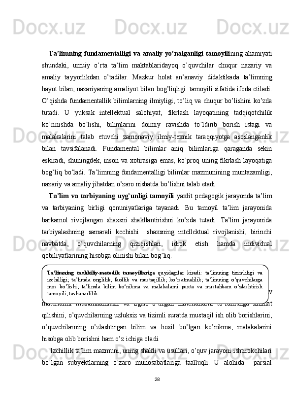 Ta’limning  fundamentalligi   va  amaliy  yo’nalganligi   tamoyili ning  ahamiyati
shundaki,   umuiy   o’rta   ta’lim   maktablaridayoq   o’quvchilar   chuqur   nazariy   va
amaliy   tayyorlikdan   o’tadilar.   Mazkur   holat   an’anaviy   didaktikada   ta’limning
hayot bilan, nazariyaning amaliyot bilan bog’liqligi    tamoyili sifatida ifoda etiladi.
O’qishda fundamentallik bilimlarning ilmiyligi, to’l iq   va chuqur bo’lishini ko’zda
tutadi.   U   yuksak   intellektual   salohiyat,   fikrlash   layoqatining   tadqiqotchilik
ko’rinishda   bo’lishi,   bilimlarini   doimiy   ravishda   to’ldirib   borish   istagi   va
malakalarini   talab   etuvchi   zamonaviy   ilmiy-texnik   taraqqiyotga   asoslanganlik
bilan   tavsifalanadi.   Fundamental   bilimlar   aniq   bilimlariga   qaraganda   sekin
eskiradi, shuningdek, inson va xotirasiga emas,  ko’proq uning fikrlash layoqatiga
bog’liq   bo’ladi.   Ta’limning   fundamentalligi   bilimlar   mazmunining   muntazamligi,
nazariy va amaliy jihatdan o’zaro nisbatda bo’lishni talab etadi. 
Ta’lim   va  tarbiyaning   uyg’unligi   tamoyili   yaxlit   pedagogik  jarayonda   ta’lim
va   tarbiyaning   birligi   qonuniyatlariga   tayanadi.   Bu   tamoyil   ta’lim   jarayonida
barkamol   rivojlangan   shaxsni   shakllantirishni   ko’zda   tutadi.   Ta’lim   jarayonida
tarbiyalashning   samarali   kechishi     shaxsning   intellektual   rivojlanishi,   birinchi
navbatda,   o’quvchilarning   qiziqishlari,   idrok   etish   hamda   individual
qobiliyatlarining hisobga olinishi bilan bog’liq.
Ta’limning   tizimliligi   va   izchillik   tamoyili   bayon     qilinayotgan   o’quv
materialini   mustahkamlash   va   ilgari   o’tilgan   materiallarni   to’ldirishga   xizmat
qilishini, o’quvchilarning uzluksiz va tizimli suratda mustaqil ish olib borishlarini,
o’quvchilarning   o’zlashtirgan   bilim   va   hosil   bo’lgan   ko’nikma,   malakalarini
hisobga olib borishni ham o’z ichiga oladi.
Izchillik ta’lim mazmuni, uning shakli va usullari, o’quv jarayoni ishtirokchilari
bo’lgan   subyektlarning   o’zaro   munosabatlariga   taalluqli.   U   alohida     parsial
28Ta’limning  tashkiliy-metodik  tamoyillari ga  quyidagilar  kiradi:  ta’limning  tizimliligi  va 
izchilligi;  t a’limda  onglilik,  faollik  va  mustaqillik ;  ko’rsatmalilik;  ta’limning  o’quvchilarga 
mos  bo’lishi;  t a’limda  bilim  ko‘nikma  va  malakalarni  puxta  va  mustahkam  o‘zlashtirish 
tamoyili ; tushunarlilik.