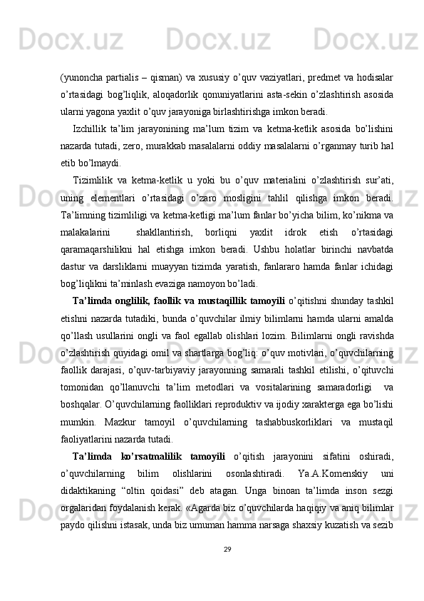(yunoncha  partialis  – qisman)   va  xususiy  o’quv vaziyatlari, predmet   va hodisalar
o’rtasidagi   bog’liqlik,   aloqadorlik   qonuniyatlarini   asta-sekin   o’zlashtirish   asosida
ularni yagona yaxlit o’quv jarayoniga birlashtirishga imkon beradi.
Izchillik   ta’lim   jarayonining   ma’lum   tizim   va   ketma-ketlik   asosida   bo’lishini
nazarda tutadi, zero, murakkab masalalarni oddiy masalalarni o’rganmay turib hal
etib bo’lmaydi.
Tizimlilik   va   ketma-ketlik   u   yoki   bu   o’quv   materialini   o’zlashtirish   sur’ati,
uning   elementlari   o’rtasidagi   o’zaro   mosligini   tahlil   qilishga   imkon   beradi.
Ta’limning tizimliligi va ketma-ketligi ma’lum fanlar bo’yicha bilim, ko’nikma va
malakalarini     shakllantirish,   borliqni   yaxlit   idrok   etish   o’rtasidagi
qaramaqarshilikni   hal   etishga   imkon   beradi.   Ushbu   holatlar   birinchi   navbatda
dastur   va   darsliklarni   muayyan   tizimda   yaratish,   fanlararo   hamda   fanlar   ichidagi
bog’liqlikni ta’minlash evaziga namoyon bo’ladi. 
Ta’limda   onglilik,  faollik  va   mustaqillik   tamoyili   o’qitishni   shunday   tashkil
etishni   nazarda   tutadiki,   bunda   o’quvchilar   ilmiy   bilimlarni   hamda   ularni   amalda
qo’llash   usullarini   ongli   va   faol   egallab   olishlari   lozim.   Bilimlarni   ongli   ravishda
o’zlashtirish quyidagi omil  va shartlarga bog’liq: o’quv motivlari, o’quvchilarning
faollik   darajasi,   o’quv-tarbiyaviy   jarayonning   samarali   tashkil   etilishi,   o’qituvchi
tomonidan   qo’llanuvchi   ta’lim   metodlari   va   vositalarining   samaradorligi     va
boshqalar. O’quvchilarning faolliklari reproduktiv va ijodiy xarakterga ega bo’lishi
mumkin.   Mazkur   tamoyil   o’quvchilarning   tashabbuskorliklari   va   mustaqil
faoliyatlarini nazarda tutadi. 
Ta’limda   ko’rsatmalilik   tamoyili   o’qitish   jarayonini   sifatini   oshiradi,
o’quvchilarning   bilim   olishlarini   osonlashtiradi.   Y a .A.Komenskiy   uni
didaktikaning   “oltin   qoidasi”   deb   atagan.   Unga   binoan   ta’limda   inson   sezgi
orgalaridan foydalanish kerak. «Agarda biz o’quvchilarda haqiqiy va aniq bilimlar
paydo qilishni istasak, unda biz umuman hamma narsaga shaxsiy kuzatish va sezib
29 