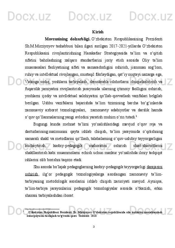 Kirish
        Mavzusining   dolzarbligi.   O‘zbekiston   Respublikаsining   Prezidenti
Sh.M.Mirziyoyev  tаshаbbusi   bilаn  ilgаri  surilgаn  2017-2021-yillаrdа  O‘zbekiston
Respublikаsini   rivojlаntirishning   Hаrаkаtlаr   Strаtegiyаsidа   tа’lim   vа   o‘qitish
sifаtini   bаholаshning   xаlqаro   stаndаrtlаrini   joriy   etish   аsosidа   Oliy   tа’lim
muаssаsаlаri   fаoliyаtining   sifаti   vа   sаmаrаdorligini   oshirish,   jismonаn   sog‘lom,
ruhiy vа intellektuаl rivojlаngаn, mustаqil fikrlаydigаn, qаt’iy nuqtаyi nаzаrgа egа,
Vаtаngа   sodiq,   yoshlаrni   tаrbiyаlаsh,   demokrаtik   islohotlаrni   chuqurlаshtirish   vа
fuqаrolik   jаmiyаtini   rivojlаntirish   jаrаyonidа   ulаrning   ijtimoiy   fаolligini   oshirish,
yoshlаrni   ijodiy   vа   intellektuаl   sаlohiyаtini   qo‘llаb-quvvаtlаsh   vаzifаlаri   belgilаb
berilgаn.   Ushbu   vаzifаlаrni   bаjаrishdа   tа’lim   tizimining   bаrchа   bo‘g‘inlаridа
zаmonаviy   аxborot   texnologiyаlаri,     zаmonаviy   аdаbiyotlаr   vа   dаrslik   hаmdа
o‘quv qo‘llаnmаlаrning yаngi аvlodini yаrаtish muhim o‘rin tutаdi. 1
 
Bugungi   kunda   mehnat   ta’limi   yo‘nalishlaridagi   mavjud   o‘quv   reja   va
dasturlarining   mazmunini   qayta   ishlab   chiqish ,   ta’lim   jarayonida   o‘qitishning
samarali shakl va metodlarini qo‘llash, talabalarning o‘quv-uslubiy tayyorgarligini
kuchaytirish,   kasbiy-pedagogik   mahoratini   oshirish   shart-sharoitlarini
shakllantirish kabi muammolarni echish uchun mazkur yo‘nalishda ilmiy tadqiqot
ishlarini olib borishni taqozo etadi.
Shu asosda bo’lajak pedagoglarning kasbiy-pedagogik tayyorgarligi   darajasini
oshirish ,   ilg‘or   pedagogik   texnologiyalarga   asoslangan   zamonaviy   ta’lim-
tarbiyaning   metodologik   asoslarini   ishlab   chiqish   zaruriyati   mavjud.   Ayniqsa,
ta’lim-tarbiya   jarayonlarini   pedagogik   texnologiyalar   asosida   o’tkazish,   erkin
shaxsni tarbiyalashdan iborat.
1
  O ‘zbekiston   Respublikasi   Prezidenti   Sh.   Mirziyoyev   O‘ zbekiston   respublikasida   oila   institutini   mustahkamlash
konsepsiyasini tasdiqlash to‘g‘risida qaori  Toshkent- 2018
3 
