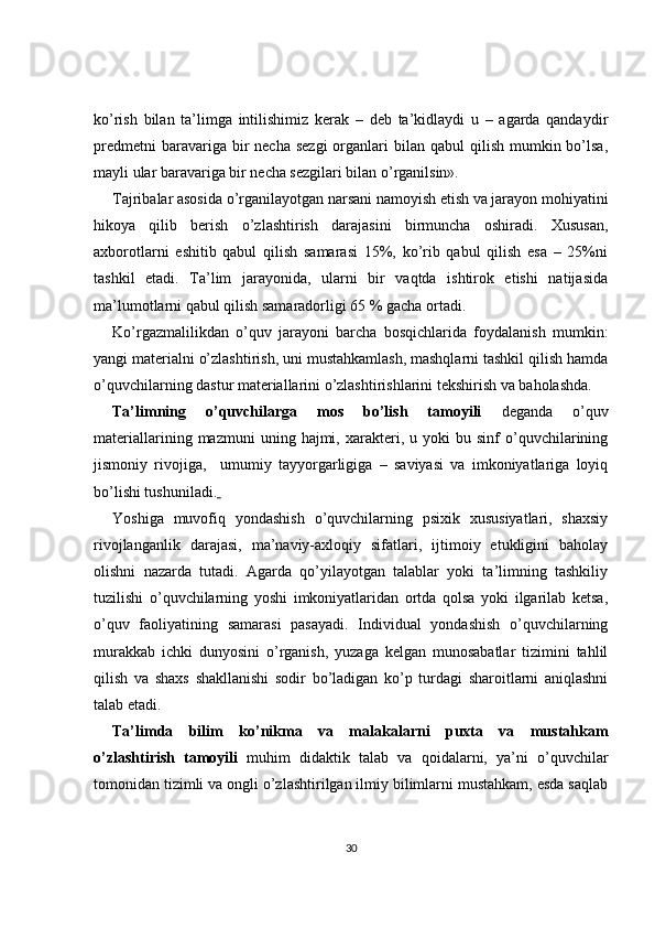 ko’rish   bilan   ta’limga   intilishimiz   kerak   –   deb   ta’kidlaydi   u   –   agarda   qandaydir
predmetni   baravariga bir  necha  sezgi  organlari  bilan  qabul  qilish  mumkin bo’lsa,
mayli ular baravariga bir necha sezgilari bilan o’rganilsin». 
Tajribalar asosida o’rganilayotgan narsani namoyish etish va jarayon mohiyatini
hikoya   qilib   berish   o’zlashtirish   darajasini   birmuncha   oshiradi.   Xususan,
axborotlarni   eshitib   qabul   qilish   samarasi   15%,   ko’rib   qabul   qilish   esa   –   25%ni
tashkil   etadi.   Ta’lim   jarayonida,   ularni   bir   vaqtda   ishtirok   etishi   natijasida
ma’lumotlarni qabul qilish samaradorligi 65 % gacha ortadi.
Ko’rgazmalilikdan   o’quv   jarayoni   barcha   bosqichlarida   foydalanish   mumkin:
yangi materialni o’zlashtirish, uni mustahkamlash, mashqlarni tashkil qilish hamda
o’quvchilarning dastur materiallarini o’zlashtirishlarini tekshirish va baholashda.
Ta’limning   o’quvchilarga   mos   bo’lish   tamoyili   deganda   o’quv
materiallarining   mazmuni   uning   hajmi,   xarakteri,   u  yoki   bu  sinf   o’quvchilarining
jismoniy   rivojiga,     umumiy   tayyorgarligiga   –   saviyasi   va   imkoniyatlariga   loyiq
bo’lishi tushuniladi.  
Yoshiga   muvofiq   yondashish   o’quvchilarning   psixik   xususiyatlari,   shaxsiy
rivojlanganlik   darajasi,   ma’naviy-axloqiy   sifatlari,   ijtimoiy   etukligini   baholay
olishni   nazarda   tutadi.   Agarda   qo’yilayotgan   talablar   yoki   ta’limning   tashkiliy
tuzilishi   o’quvchilarning   yoshi   imkoniyatlaridan   ortda   qolsa   yoki   ilgarilab   ketsa,
o’quv   faoliyatining   samarasi   pasayadi.   Individual   yondashish   o’quvchilarning
murakkab   ichki   dunyosini   o’rganish,   yuzaga   kelgan   munosabatlar   tizimini   tahlil
qilish   va   shaxs   shakllanishi   sodir   bo’ladigan   ko’p   turdagi   sharoitlarni   aniqlashni
talab etadi.
Ta’limda   bilim   ko’nikma   va   malakalarni   puxta   va   mustahkam
o’zlashtirish   tamoyili   muhim   didaktik   talab   va   qoidalarni,   ya’ni   o’quvchilar
tomonidan tizimli va ongli o’zlashtirilgan ilmiy bilimlarni mustahkam, esda saqlab
30 