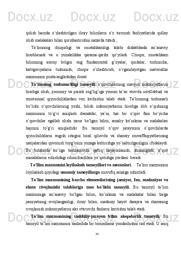 qolish   hamda   o’zlashtirilgan   ilmiy   bilimlarni   o’z   turmush   faoliyatlarida   qullay
olish malakalari bilan qurollantirishni nazarda tutadi.  
Ta’limning   chuqurligi   va   mustahkamligi   talabi   didaktikada   an’anaviy
hisoblanadi   va   u   yuzakilikka   qarama-qarshi   qo’yiladi.   C h uqur,   mustahkam
bilimning   asosiy   belgisi   eng   fundamental   g’oyalar,   qoidalar,   tushuncha,
kategoriyalarni   tushunish,   chuqur   o’zlashtirish,   o’rganilayotgan   materiallar
mazmunini puxta anglashdan iborat.
Ta’limning   tushunarliligi   tamoyili   o’quvchilarning   mavjud   imkoniyatlarini
hisobga   olish,   jismoniy   va   psixik   sog’lig’iga   yomon   ta’sir   etuvchi   intellektual   va
emotsional   qiyinchiliklardan   voz   kechishni   talab   etadi.   Ta’limning   tushunarli
bo’lishi   o’quvchilarning   yoshi,   bilish   imkoniyatlarini   hisobga   olib   o’qishning
mazmunini   to’g’ri   aniqlash   demakdir,   ya’ni,   har   bir   o’quv   fani   bo’yicha
o’quvchilar   egallab   olishi   zarur   bo’lgan   bilim,   amaliy   ko’nikma   va   malakalari
hajmini   to’g’ri   aniqlashdir.   Bu   tamoyil   o’quv   jarayonini   o’quvchilarda
qiyinchiliklarni   engish   istagini   hosil   qiluvchi   va   shaxsiy   muvaffaqiyatlarining
natijalaridan quvonish tuyg’usini yuzaga keltirishga yo’naltirilganligini ifodalaydi.
Bu   bolalarda   ko’zga   tashlanuvchi   qattiq   hayajonlanish,   shuningdek,   o’quv
masalalarini echishdagi ishonchsizlikni yo’qotishga yordam  beradi.
Ta’llim mazmunini loyihalash tamoyillari va mezonlari.       T a’lim mazmunini
loyihalash  quyidagi  umumiy tamoyillarga  muvofiq amalga oshiriladi:
Ta’lim   mazmunining   barcha   elementlari ning   jamiyat,   fan,   madaniyat   va
shaxs   rivojlanishi   talablariga   mos   bo’lishi   tamoyili .   Bu   tamoyil   ta’lim
mazmuniga   an’anaviy   bo’lgan   bilim,   ko’nikma   va   malakalar   bilan   birga
jamiyatning   rivojlanganligi,   ilmiy   bilim,   madaniy   hayot   darajasi   va   shaxsning
rivojlanish imkoniyatlarini aks ettiruvchi fanlarni kiritishni talab etadi.
Ta’lim   mazmun ining   tashkiliy-jarayon   bilan   aloqadorlik   tamoyili.   Bu
tamoyil ta’lim mazmunini tanlashda bir tomonlama  yondashishni  rad etadi. U aniq
31 
