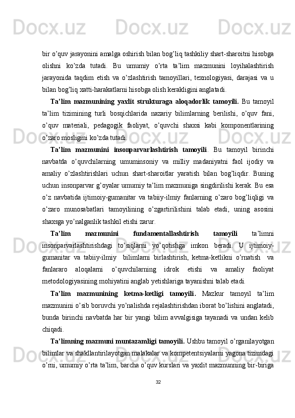 bir o’quv jarayonini amalga oshirish bilan bog’liq tashkiliy shart-sharoitni hisobga
olishni   ko’zda   tutadi.   Bu   umumiy   o’rta   ta’lim   mazmunini   loyihalashtirish
jarayonida   taqdim   etish   va   o’zlashtirish   tamoyillari,   texnologiyasi,   darajasi   va   u
bilan bog’liq xatti-harakatlarni hisobga olish kerakligini anglatadi.
Ta’lim   mazmunining   yaxlit   strukturaga   aloqadorlik   tamoyili .   Bu   tamoyil
ta’lim   tizimining   turli   bosqichlarida   nazariy   bilimlarning   berilishi,   o’quv   fani,
o’quv   materiali,   pedagogik   faoliyat,   o’quvchi   shaxsi   kabi   komponentlarining
o’zaro mosligini ko’zda tutadi.
Ta’lim   mazmunini   insonparvarlashtirish   tamoyili .   Bu   tamoyil   birinchi
navbatda   o’quvchilarning   umuminsoniy   va   milliy   madaniyatni   faol   ijodiy   va
amaliy   o’zlashtirishlari   uchun   shart-sharoitlar   yaratish   bilan   bog’liqdir.   Buning
uchun insonparvar g’oyalar umumiy ta’lim mazmuniga singdirilishi kerak. Bu esa
o’z   navbatida   ijtimoiy-gumanitar   va   tabiiy-ilmiy   fanlarning   o’zaro   bog’liqligi   va
o’zaro   munosabatlari   tamoyilining   o’zgartirilishini   talab   etadi,   uning   asosini
shaxsga yo’nalganlik tashkil etishi zarur.
Ta’lim   mazmunini   fundamentallashtirish   tamoyili   ta’limni
insonparvarlashtirishdagi   to’siqlarni   yo’qotishga   imkon   beradi.   U   ijtimoiy-
gumanitar   va   tabiiy-ilmiy     bilimlarni   birlashtirish,   ketma-ketlikni   o’rnatish     va
fanlararo   aloqalarni   o’quvchilarning   idrok   etishi   va   amaliy   faoliyat
metodologiyasining mohiyatini anglab yetishlariga tayanishni talab etadi. 
Ta’lim   mazmunining   ketma-ketligi   tamoyili .   Mazkur   tamoyil   ta’lim
mazmunini o’sib boruvchi yo’nalishda rejalashtirishdan iborat bo’lishini anglatadi,
bunda   birinchi   navbatda   har   bir   yangi   bilim   avvalgisiga   tayanadi   va   undan   kelib
chiqadi.
Ta’limning mazmuni muntazamligi tamoyili .  Ushbu tamoyil o’rganilayotgan
bilimlar va shakllantirilayotgan malakalar va kompetentsiyalarni yagona tizimdagi
o’rni, umumiy o’rta ta’lim, barcha o’quv kurslari va yaxlit mazmunning bir-biriga
32 