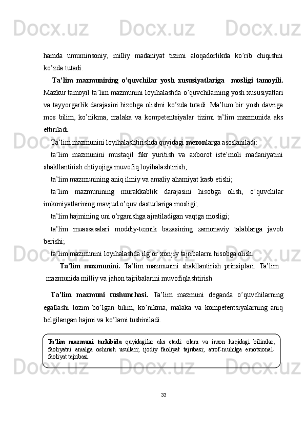 hamda   umuminsoniy,   milliy   madaniyat   tizimi   aloqadorlikda   ko’rib   chiqishni
ko’zda tutadi.
Ta’lim   mazmunining   o’quvchilar   yosh   xususiyatlariga     mosligi   tamoyili.
Mazkur  tamoyil ta’lim mazmunini loyihalashda  o’quvchilarning yosh  xususiyatlari
va tayyorgarli k darajasini hizobga olishni   ko’zda tutadi. Ma’lum bir yosh davriga
mos   bilim,   ko’nikma,   malaka   va   kompetentsiyalar   tizimi   ta’lim   mazmunida   aks
ettiriladi .
Ta’lim mazmunini loyihalashtirishda quyidagi  mezon larga asoslaniladi:
ta’lim   mazmunini   mustaqil   fikr   yuritish   va   axborot   iste’moli   madaniyatini
shakllantirish ehtiyojiga muvofiq loyihalashtirish;
ta’lim mazmunining aniq  ilmiy va amaliy ahamiyat  kasb etish i;
ta’lim   mazmunining   murakkablik   darajasini   hisobga   olish,   o’quvchilar
imkoniyatlarining mavjud o’quv dasturlariga mosligi;
ta’lim hajmining uni o’rganishga ajratiladigan vaqtga mosligi;
ta’lim   muassasalari   moddiy-texnik   bazasining   zamonaviy   talablarga   javob
berishi;
ta’lim mazmunini  loyihalashda ilg’or xorijiy  tajribalarni hisobga olish.
Ta’lim   mazmunini .   Ta’lim   mazmunini   shakllantirish   prinsiplari.   Ta’lim
mazmunida milliy va jahon tajribalarini muvofiqlashtirish. 
Ta’lim   mazmuni   tushunchasi.   Ta’lim   mazmuni   deganda   o’quvchilarning
egallashi   lozim   bo’lgan   bilim,   ko’nikma,   malaka   va   kompetentsiyalarning   aniq
belgilangan hajmi va ko’lami tushiniladi. 
2.2. Ta’lim mazmunini .
33Ta’lim  mazmuni  tarkibida   quyidagilar  aks  etadi:  olam  va  inson  haqidagi  bilimlar; 
faoliyatni  amalga  oshirish  usullari;  ijodiy  faoliyat  tajribasi;  atrof-muhitga  emotsional-
faoliyat tajribasi. 