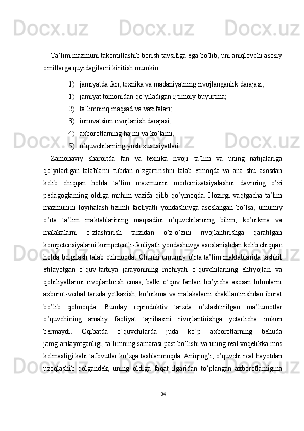 Ta’lim mazmuni takomillashib borish tavsifiga ega bo’lib, uni aniqlovchi asosiy
omillarga quyidagilarni kiritish mumkin:
1) jamiyatda fan, texnika va madaniyatning rivojlanganlik darajasi;
1) jamiyat tomonidan qo’yiladigan ijtimoiy buyurtma;
2) ta’limninq maqsad va vazifalari;
3) innovatsion rivojlanish darajasi;
4) axborotlarning hajmi va ko’lami;
5) o’quvchilarning yosh xususiyatlari. 
Zamonaviy   sharoitda   fan   va   texnika   rivoji   ta’lim   va   uning   natijalariga
qo’yiladigan   talablarni   tubdan   o’zgartirishni   talab   etmoqda   va   ana   shu   asosdan
kelib   chiqqan   holda   ta’lim   mazmunini   modernizatsiyalashni   davrning   o’zi
pedagoglarning   oldiga   muhim   vazifa   qilib   qo’ymoqda.   Hozirgi   vaqtgacha   ta’lim
mazmunini   loyihalash   tizimli-faoliyatli   yondashuvga   asoslangan   bo’lsa,   umumiy
o’rta   ta’lim   maktablarining   maqsadini   o’quvchilarning   bilim,   ko’nikma   va
malakalarni   o’zlashtirish   tarzidan   o’z-o’zini   rivojlantirishga   qaratilgan
kompetensiyalarni kompetentli-faoliyatli yondashuvga asoslanishdan kelib chiqqan
holda belgilash talab etilmoqda. Chunki umumiy o’rta ta’lim maktablarida tashkil
etilayotgan   o’quv-tarbiya   jarayonining   mohiyati   o’quvchilarning   ehtiyojlari   va
qobiliyatlarini   rivojlantirish   emas,   balki   o’quv   fanlari   bo’yicha   asosan   bilimlarni
axborot-verbal tarzda yetkazish, ko’nikma va malakalarni shakllantirishdan iborat
bo’lib   qolmoqda.   Bunday   reproduktiv   tarzda   o’zlashtirilgan   ma’lumotlar
o’quvchining   amaliy   faoliyat   tajribasini   rivojlantirishga   yetarlicha   imkon
bermaydi.   Oqibatda   o’quvchilarda   juda   ko’p   axborotlarning   behuda
jamg’arilayotganligi, ta’limning samarasi past bo’lishi va uning real voqelikka mos
kelmasligi kabi tafovutlar ko’zga tashlanmoqda. Aniqrog’i, o’quvchi real hayotdan
uzoqlashib   qolgandek,   uning   oldiga   faqat   ilgaridan   to’plangan   axborotlarnigina
34 