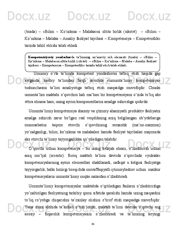 (triada)   –   «Bilim   –   Ko’nikma   –   Malaka»ni   oltita   birlik   (sikstet)     –   «Bilim   –
Ko’nikma – Malaka – Amaliy faoliyat tajribasi – Kompetensiya – Kompetentlik»
tarzida tahlil etilishi talab etiladi.    
    Umumiy   o’rta   ta’limda   kompetent   yondashuvni   tatbiq   etish   haqida   gap
ketganda,   kasbiy   ta’limdan   farqli   ravishda   «umumta’limiy   kompetensiya»
tushunchasini   ta’lim   amaliyotiga   tatbiq   etish   maqsadga   muvofiqdir.   Chunki
umumta’lim maktabi o’quvchisi hali ma’lum bir kompetensiyani o’zida to’liq aks
ettira olmasa ham, uning ayrim komponentlarini amalga oshirishga qodirdir. 
Umumta’limiy kompetensiya shaxsiy va ijtimoiy ahamiyatli produktiv faoliyatni
amalga   oshirish   zarur   bo’lgan   real   voqelikning   aniq   belgilangan   ob’yektlariga
munosabatini   taqozo   etuvchi   o’quvchining   semantik   (ma’no-mazmun)
yo’nalganligi,  bilim,  ko’nikma   va  malakalari   hamda  faoliyat   tajribalari   majmuida
aks etuvchi ta’limiy tayyorgarlikka qo’yiladigan talabdir.
O ’quvchi   uchun   kompetensiya   –   bu   uning   kelajak   obrazi,   o’zlashtirish   uchun
aniq   mo’ljal   (orientir).   Biroq   maktab   ta’limi   davrida   o’quvchida   «yuksak»
kompetensiyalarning   ayrim   elementlari   shakllanadi,   nafaqat   u   kelgusi   faoliyatga
tayyorgarlik, balki hozirgi bosqichda muvaffaqiyatli ijtimoiylashuv uchun  mazkur
kompetensiyalarni umumta’limiy nuqtai nazardan o’zlashtiradi. 
Umumta’limiy   kompetensiyalar   maktabda   o’qitiladigan   fanlarni   o’zlashtirishga
yo’naltirilgan faoliyatning tarkibiy qismi sifatida qaralishi hamda uning maqsadini
to’liq   ro’yobga   chiqarishni   ta’minlay   olishini   e’tirof   etish   maqsadga   muvofiqdir.
Yana   shuni   alohida   ta’kidlab   o’tish   joizki,   maktab   ta’limi   davrida   o’quvchi   eng
asosiy   –   fuqarolik   kompetensiyasini   o’zlashtiradi   va   ta’limning   keyingi
36Kompetentsiyaviy  yondashuv da  ta’limning  an’anaviy  uch  elementi  (triada)  –  «Bilim  – 
Ko‘nikma – Malaka»ni oltita birlik (sikstet)  – «Bilim – Ko‘nikma – Malaka – Amaliy faoliyat 
tajribasi – Kompetensiya – Kompetentlik» tarzida tahlil eti sh  talab etiladi. 