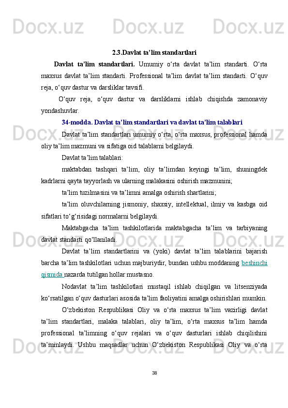 2.3. Davlat ta’lim standartlari
Davlat   ta’lim   standartlari.   Umumiy   o‘rta   davlat   ta’lim   standarti.   O‘rta
maxsus   davlat   ta’lim   standarti.   Professional   ta’lim   davlat   ta’lim   standarti.   O‘quv
reja, o‘quv dastur va darsliklar tavsifi. 
O‘quv   reja,   o‘quv   dastur   va   darsliklarni   ishlab   chiqishda   zamonaviy
yondashuvlar.
34-modda. Davlat ta’lim standartlari va davlat ta’lim talablari 
Davlat ta’lim standartlari umumiy o‘rta, o‘rta maxsus, professional  hamda
oliy ta’lim mazmuni va sifatiga oid talablarni belgilaydi. 
Davlat ta’lim talablari:
maktabdan   tashqari   ta’lim,   oliy   ta’limdan   keyingi   ta’lim,   shuningdek
kadrlarni qayta tayyorlash va ularning malakasini oshirish mazmunini;
ta’lim tuzilmasini va ta’limni amalga oshirish shartlarini;
ta’lim   oluvchilarning   jismoniy,   shaxsiy,   intellektual,   ilmiy   va   kasbga   oid
sifatlari to‘g‘risidagi normalarni belgilaydi. 
Maktabgacha   ta’lim   tashkilotlarida   maktabgacha   ta’lim   va   tarbiyaning
davlat standarti qo‘llaniladi. 
Davlat   ta’lim   standartlarini   va   (yoki)   davlat   ta’lim   talablarini   bajarish
barcha ta’lim tashkilotlari uchun majburiydir, bundan ushbu moddaning   beshinchi
qismida  nazarda tutilgan hollar mustasno.
Nodavlat   ta’lim   tashkilotlari   mustaqil   ishlab   chiqilgan   va   litsenziyada
ko‘rsatilgan o‘quv dasturlari asosida ta’lim faoliyatini amalga oshirishlari mumkin.
O‘zbekiston   Respublikasi   Oliy   va   o‘rta   maxsus   ta’lim   vazirligi   davlat
ta’lim   standartlari,   malaka   talablari,   oliy   ta’lim,   o‘rta   maxsus   ta’lim   hamda
professional   ta’limning   o‘quv   rejalari   va   o‘quv   dasturlari   ishlab   chiqilishini
ta’minlaydi.   Ushbu   maqsadlar   uchun   O‘zbekiston   Respublikasi   Oliy   va   o‘rta
38 
