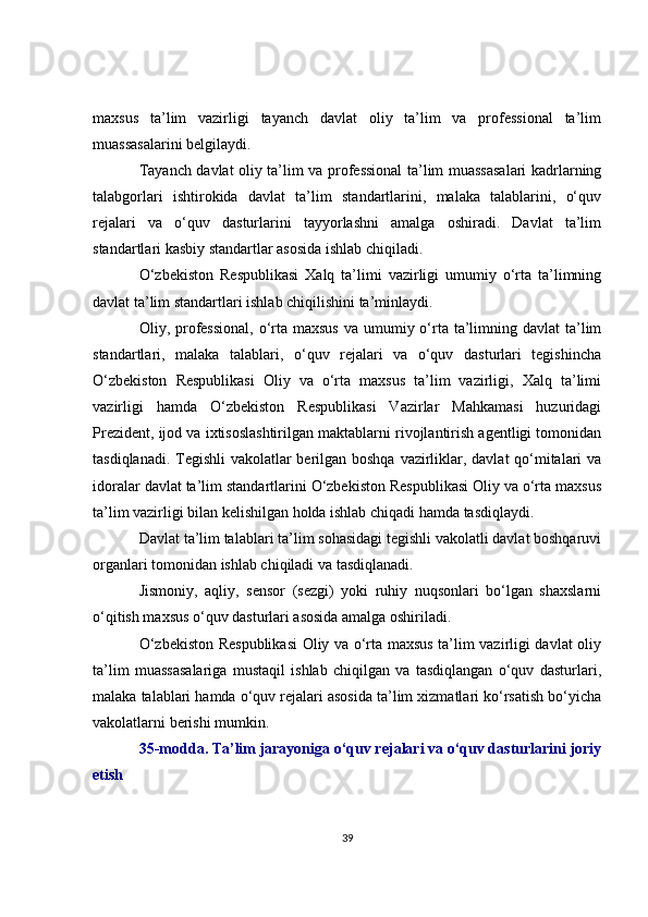 maxsus   ta’lim   vazirligi   tayanch   davlat   oliy   ta’lim   va   professional   ta’lim
muassasalarini belgilaydi.
Tayanch davlat oliy ta’lim va professional ta’lim muassasalari kadrlarning
talabgorlari   ishtirokida   davlat   ta’lim   standartlarini,   malaka   talablarini,   o‘quv
rejalari   va   o‘quv   dasturlarini   tayyorlashni   amalga   oshiradi.   Davlat   ta’lim
standartlari kasbiy standartlar asosida ishlab chiqiladi.
O‘zbekiston   Respublikasi   Xalq   ta’limi   vazirligi   umumiy   o‘rta   ta’limning
davlat ta’lim standartlari ishlab chiqilishini ta’minlaydi.
Oliy, professional,  o‘rta maxsus  va  umumiy o‘rta  ta’limning davlat  ta’lim
standartlari,   malaka   talablari,   o‘quv   rejalari   va   o‘quv   dasturlari   tegishincha
O‘zbekiston   Respublikasi   Oliy   va   o‘rta   maxsus   ta’lim   vazirligi,   Xalq   ta’limi
vazirligi   hamda   O‘zbekiston   Respublikasi   Vazirlar   Mahkamasi   huzuridagi
Prezident, ijod va ixtisoslashtirilgan maktablarni rivojlantirish agentligi tomonidan
tasdiqlanadi. Tegishli  vakolatlar  berilgan boshqa vazirliklar, davlat  qo‘mitalari  va
idoralar davlat ta’lim standartlarini O‘zbekiston Respublikasi Oliy va o‘rta maxsus
ta’lim vazirligi bilan kelishilgan holda ishlab chiqadi hamda tasdiqlaydi. 
Davlat ta’lim talablari ta’lim sohasidagi tegishli vakolatli davlat boshqaruvi
organlari tomonidan ishlab chiqiladi va tasdiqlanadi.
Jismoniy,   aqliy,   sensor   (sezgi)   yoki   ruhiy   nuqsonlari   bo‘lgan   shaxslarni
o‘qitish maxsus o‘quv dasturlari asosida amalga oshiriladi. 
O‘zbekiston Respublikasi  Oliy va o‘rta maxsus ta’lim vazirligi davlat oliy
ta’lim   muassasalariga   mustaqil   ishlab   chiqilgan   va   tasdiqlangan   o‘quv   dasturlari,
malaka talablari hamda o‘quv rejalari asosida ta’lim xizmatlari ko‘rsatish bo‘yicha
vakolatlarni berishi mumkin. 
35-modda. Ta’lim jarayoniga o‘quv rejalari va o‘quv dasturlarini joriy
etish 
39 
