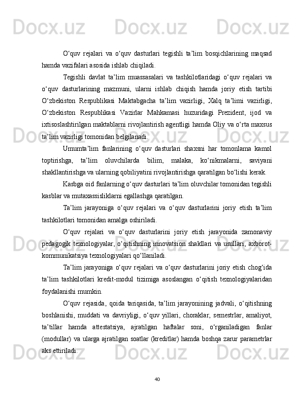 O‘quv   rejalari   va   o‘quv   dasturlari   tegishli   ta’lim   bosqichlarining   maqsad
hamda vazifalari asosida ishlab chiqiladi. 
Tegishli   davlat   ta’lim   muassasalari   va   tashkilotlaridagi   o‘quv   rejalari   va
o‘quv   dasturlarining   mazmuni,   ularni   ishlab   chiqish   hamda   joriy   etish   tartibi
O‘zbekiston   Respublikasi   Maktabgacha   ta’lim   vazirligi,   Xalq   ta’limi   vazirligi,
O‘zbekiston   Respublikasi   Vazirlar   Mahkamasi   huzuridagi   Prezident,   ijod   va
ixtisoslashtirilgan maktablarni rivojlantirish agentligi hamda Oliy va o‘rta maxsus
ta’lim vazirligi tomonidan belgilanadi. 
Umumta’lim   fanlarining   o‘quv   dasturlari   shaxsni   har   tomonlama   kamol
toptirishga,   ta’lim   oluvchilarda   bilim,   malaka,   ko‘nikmalarni,   saviyani
shakllantirishga va ularning qobiliyatini rivojlantirishga qaratilgan bo‘lishi kerak. 
Kasbga oid fanlarning o‘quv dasturlari ta’lim oluvchilar tomonidan tegishli
kasblar va mutaxassisliklarni egallashga qaratilgan. 
Ta’lim   jarayoniga   o‘quv   rejalari   va   o‘quv   dasturlarini   joriy   etish   ta’lim
tashkilotlari tomonidan amalga oshiriladi. 
O‘quv   rejalari   va   o‘quv   dasturlarini   joriy   etish   jarayonida   zamonaviy
pedagogik   texnologiyalar,   o‘qitishning   innovatsion   shakllari   va   usullari,   axborot-
kommunikatsiya texnologiyalari qo‘llaniladi. 
Ta’lim  jarayoniga  o‘quv rejalari  va o‘quv dasturlarini  joriy etish chog‘ida
ta’lim   tashkilotlari   kredit-modul   tizimiga   asoslangan   o‘qitish   texnologiyalaridan
foydalanishi mumkin.
O‘quv   rejasida,   qoida   tariqasida,   ta’lim   jarayonining   jadvali,   o‘qitishning
boshlanishi,   muddati   va   davriyligi,   o‘quv   yillari,   choraklar,   semestrlar,   amaliyot,
ta’tillar   hamda   attestatsiya,   ajratilgan   haftalar   soni,   o‘rganiladigan   fanlar
(modullar) va ularga ajratilgan soatlar (kreditlar) hamda boshqa zarur parametrlar
aks ettiriladi. 
40 