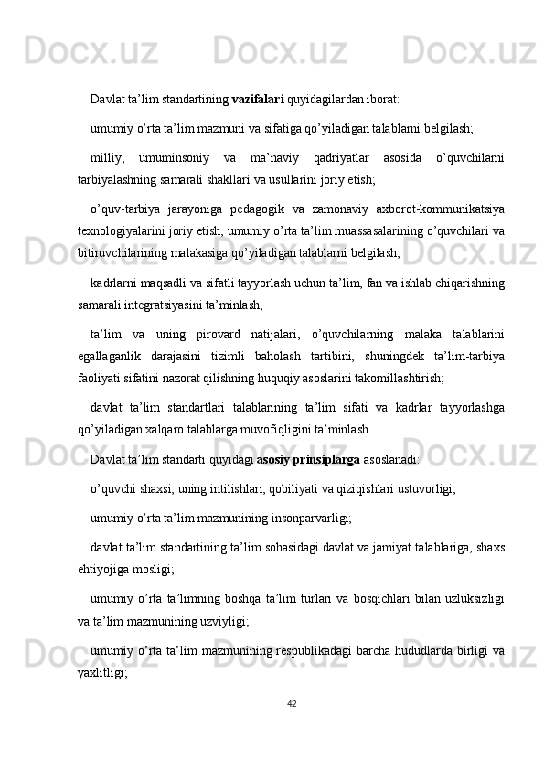 Davlat ta’lim standartining  vazifalari  quyidagilardan iborat:
umumiy o’rta ta’lim mazmuni va sifatiga qo’yiladigan talablarni belgilash;
milliy,   umuminsoniy   va   ma’naviy   qadriyatlar   asosida   o’quvchilarni
tarbiyalashning samarali shakllari va usullarini joriy etish;
o’quv-tarbiya   jarayoniga   pedagogik   va   zamonaviy   axborot-kommunikatsiya
texnologiyalarini joriy etish, umumiy o’rta ta’lim muassasalarining o’quvchilari va
bitiruvchilarining malakasiga qo’yiladigan talablarni belgilash;
kadrlarni maqsadli va sifatli tayyorlash uchun ta’lim, fan va ishlab chiqarishning
samarali integratsiyasini ta’minlash;
ta’lim   va   uning   pirovard   natijalari,   o’quvchilarning   malaka   talablarini
egallaganlik   darajasini   tizimli   baholash   tartibini,   shuningdek   ta’lim-tarbiya
faoliyati sifatini nazorat qilishning huquqiy asoslarini takomillashtirish;
davlat   ta’lim   standartlari   talablarining   ta’lim   sifati   va   kadrlar   tayyorlashga
qo’yiladigan xalqaro talablarga muvofiqligini ta’minlash.
Davlat ta’lim standarti quyidagi  asosiy prinsiplarga  asoslanadi:
o’quvchi shaxsi, uning intilishlari, qobiliyati va qiziqishlari ustuvorligi;
umumiy o’rta ta’lim mazmunining insonparvarligi;
davlat  ta’lim standartining ta’lim sohasidagi davlat va jamiyat talablariga, shaxs
ehtiyojiga mosligi;
umumiy   o’rta   ta’limning   boshqa   ta’lim   turlari   va   bosqichlari   bilan   uzluksizligi
va ta’lim mazmunining uzviyligi;
umumiy o’rta  ta’lim   mazmunining respublikadagi  barcha  hududlarda  birligi   va
yaxlitligi;
42 