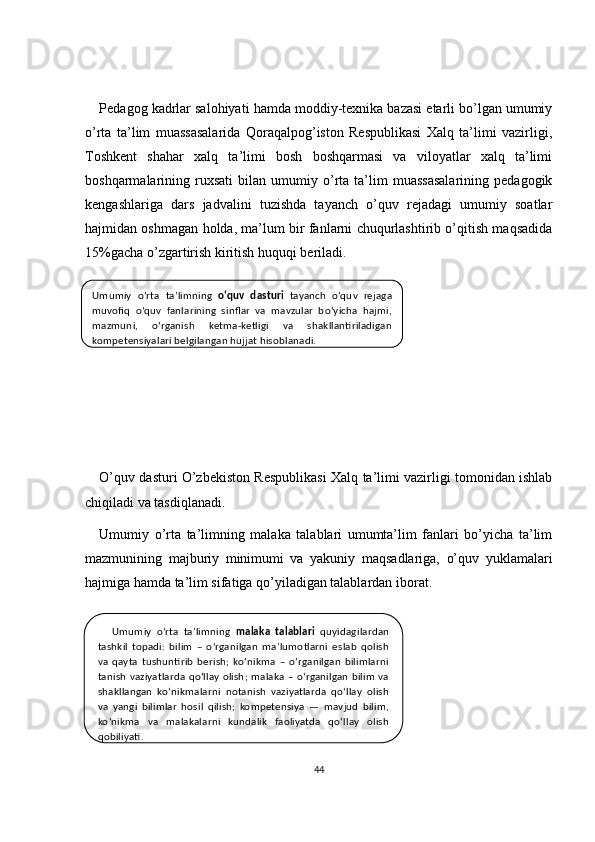 Pedagog kadrlar salohiyati hamda moddiy-texnika bazasi etarli bo’lgan umumiy
o’rta   ta’lim   muassasalarida   Qoraqalpog’iston   Respublikasi   Xalq   ta’limi   vazirligi,
Toshkent   shahar   xalq   ta’limi   bosh   boshqarmasi   va   viloyatlar   xalq   ta’limi
boshqarmalarining  ruxsati   bilan  umumiy  o’rta  ta’lim   muassasalarining   pedagogik
kengashlariga   dars   jadvalini   tuzishda   tayanch   o’quv   rejadagi   umumiy   soatlar
hajmidan oshmagan holda, ma’lum bir fanlarni chuqurlashtirib o’qitish maqsadida
15%gacha o’zgartirish kiritish huquqi beriladi.
O’quv dasturi O’zbekiston Respublikasi Xalq ta’limi vazirligi tomonidan ishlab
chiqiladi va tasdiqlanadi.
Umumiy   o’rta   ta’limning   malaka   talablari   umumta’lim   fanlari   bo’yicha   ta’lim
mazmunining   majburiy   minimumi   va   yakuniy   maqsadlariga,   o’quv   yuklamalari
hajmiga hamda ta’lim sifatiga qo’yiladigan talablardan iborat.
44Umumiy  o‘rta  ta’limning  o‘quv  dasturi   tayanch  o‘quv  rejaga 
muvofiq  o‘quv  fanlarining  sinflar  va  mavzular  bo‘yicha  hajmi, 
mazmuni,  o‘rganish  ketma-ketligi  va  shakllantiriladigan 
kompetensiyalari belgilangan hujjat hisoblanadi.
Umumiy  o‘rta  ta’limning  malaka  talablari   quyidagilardan 
tashkil  topadi:  bilim  –  o‘rganilgan  ma’lumotlarni  eslab  qolish 
va  qayta  tushuntirib  berish;  ko‘nikma  –  o‘rganilgan  bilimlarni 
tanish  vaziyatlarda  qo‘llay  olish;  malaka  –  o‘rganilgan  bilim  va 
shakllangan  ko‘nikmalarni  notanish  vaziyatlarda  qo‘llay  olish 
va  yangi  bilimlar  hosil  qilish;  kompetensiya  —  mavjud  bilim, 
ko‘nikma  va  malakalarni  kundalik  faoliyatda  qo‘llay  olish 
qobiliyati. 