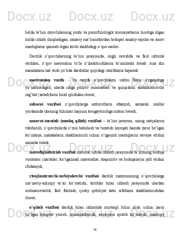 holda ta’lim oluvchilarning yoshi va psixofiziologik xususiyatlarini hisobga olgan
holda ishlab chiqiladigan, nazariy ma’lumotlardan tashqari amaliy-tajriba va sinov
mashqlarini qamrab olgan kitob shaklidagi o’quv nashri.
Darslik   o’quvchilarning   ta’lim   jarayonida,   ongli   ravishda   va   faol   ishtirok
etishlari,   o’quv   materialini   to’la   o’zlashtirishlarini   ta’minlashi   kerak.   Ana   shu
masalalarni hal etish yo’lida darsliklar quyidagi vazifalarni bajaradi:
motivatsion   vazifa   -   bu   vazifa   o’quvchilarni   ushbu   fanni   o’rganishga
yo’naltiradigan,   ularda   ishga   pozitiv   munosabati   va   qiziqishini   shakllantiruvchi
rag’bat (sabab)larni hosil qilishdan iborat;
axborot   vazifasi   o’quvchilarga   axborotlarni   etkazish,   samarali   usullar
yordamida ularning bilimlari hajmini kengaytirishga imkon beradi;
nazorat-tuzatish   (mashq   qilish)   vazifasi   –   ta’lim   jarayoni,   uning   natijalarini
tekshirish, o’quvchilarda o’zini baholash va tuzatish layoqati hamda zarur bo’lgan
ko’nikma,   malakalarni   shakllantirish   uchun   o’rganish   mashqlarini   tavsiya   etishni
nazarda tutadi.
muvofiqlashtirish vazifasi  material ustida ishlash jarayonida ta’limning boshqa
vositalari (xaritalar, ko’rgazmali materiallar, diapozitiv va boshqalar)ni jalb etishni
ifodalaydi;
rivojlantiruvchi-tarbiyalovchi   vazifasi   darslik   mazmunining   o’quvchilarga
ma’naviy-axloqiy   ta’sir   ko’rsatishi,   kitoblar   bilan   ishlash   jarayonida   ulardan
mehnatsevarlik,   faol   fikrlash,   ijodiy   qobiliyat   kabi   sifatlarni   shakllantirishdan
iborat;
o’qitish   vazifasi   darslik   bilan   ishlashda   mustaqil   bilim   olish   uchun   zarur
bo’lgan   konpekt   yozish,   umumlashtirish,   asosiysini   ajratib   ko’rsatish,   mantiqiy
46 