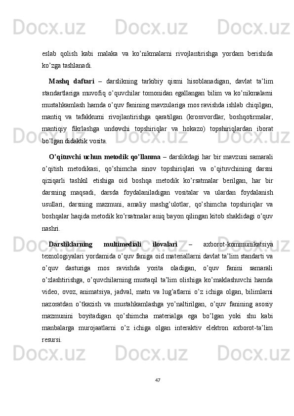 eslab   qolish   kabi   malaka   va   ko’nikmalarni   rivojlantirishga   yordam   berishida
ko’zga tashlanadi.
Mashq   daftari   –   darslikning   tarkibiy   qismi   hisoblanadigan,   davlat   ta’lim
standartlariga   muvofiq   o’quvchilar   tomonidan   egallangan   bilim   va   ko’nikmalarni
mustahkamlash hamda o’quv fanining mavzulariga mos ravishda ishlab chiqilgan,
mantiq   va   tafakkurni   rivojlantirishga   qaratilgan   (krossvordlar,   boshqotirmalar,
mantiqiy   fikrlashga   undovchi   topshiriqlar   va   hokazo)   topshiriqlardan   iborat
bo’lgan didaktik vosita.
O’qituvchi  uchun metodik qo’llanma   – darslikdagi har  bir  mavzuni samarali
o’qitish   metodikasi,   qo’shimcha   sinov   topshiriqlari   va   o’qituvchining   darsni
qiziqarli   tashkil   etishiga   oid   boshqa   metodik   ko’rsatmalar   berilgan,   har   bir
darsning   maqsadi,   darsda   foydalaniladigan   vositalar   va   ulardan   foydalanish
usullari,   darsning   mazmuni,   amaliy   mashg’ulotlar,   qo’shimcha   topshiriqlar   va
boshqalar haqida metodik ko’rsatmalar aniq bayon qilingan kitob shaklidagi o’quv
nashri.
Darsliklarning   multimediali   ilovalari   –   axborot-kommunikatsiya
texnologiyalari yordamida o’quv faniga oid materiallarni davlat ta’lim standarti va
o’quv   dasturiga   mos   ravishda   yorita   oladigan,   o’quv   fanini   samarali
o’zlashtirishga,   o’quvchilarning   mustaqil   ta’lim   olishiga   ko’maklashuvchi   hamda
video,   ovoz,   animatsiya,   jadval,   matn   va   lug’atlarni   o’z   ichiga   olgan,   bilimlarni
nazoratdan   o’tkazish   va   mustahkamlashga   yo’naltirilgan,   o’quv   fanining   asosiy
mazmunini   boyitadigan   qo’shimcha   materialga   ega   bo’lgan   yoki   shu   kabi
manbalarga   murojaatlarni   o’z   ichiga   olgan   interaktiv   elektron   axborot-ta’lim
resursi.
47 