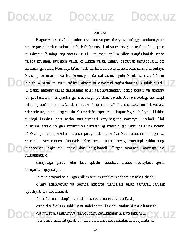 Xulosa
Bugungi   tez   sur'atlar   bilan   rivojlanayotgan   dunyoda   so'nggi   tendensiyalar
va   o'zgarishlardan   xabardor   bo'lish   kasbiy   faoliyatni   rivojlantirish   uchun   juda
muhimdir.   Buning   eng   yaxshi   usuli   -   mustaqil   ta'lim   bilan   shug'ullanish,   unda
talaba   mustaqil   ravishda   yangi   ko'nikma   va   bilimlarni   o'rganish   tashabbusini   o'z
zimmasiga oladi. Mustaqil ta'lim turli shakllarda bo'lishi mumkin, masalan, onlayn
kurslar,   seminarlar   va   konferensiyalarda   qatnashish   yoki   kitob   va   maqolalarni
o'qish. Albatta, mustaqil ta'lim intizom va o'z-o'zini rag'batlantirishni talab qiladi.
O'qishni   nazorat   qilish   talabaning   to'liq   salohiyatingizni   ochib   beradi   va   shaxsiy
va   professional   maqsadlariga   erishishga   yordam   beradi.Universitetdagi   mustaqil
ishning   boshqa   ish   turlaridan   asosiy   farqi   nimada?   Bu   o'qituvchining   bevosita
ishtirokisiz, talabaning mustaqil ravishda topshiriqni bajaradigan faoliyati. Ushbu
turdagi   ishning   qo'shimcha   xususiyatlari   quyidagicha   namoyon   bo`ladi.   Hal
qilinishi   kerak   bo'lgan   muammoli   vazifaning   mavjudligi;   ishni   bajarish   uchun
cheklangan   vaqt;   yechim   topish   jarayonida   aqliy   harakat;   talabaning   ongli   va
mustaqil   yondashuvi   faoliyati.   Ko'pincha   talabalarning   mustaqil   ishlarining
maqsadlari   o'qituvchi   tomonidan   belgilanadi.   O'rganilayotgan   mavzuga   va
murakkablik
darajasiga   qarab,   ular   farq   qilishi   mumkin,   ammo   asosiylari,   qoida
tariqasida, quyidagilar:
-o'quv jarayonida olingan bilimlarni mustahkamlash va tizimlashtirish;
-ilmiy   adabiyotlar   va   boshqa   axborot   manbalari   bilan   samarali   ishlash
qobiliyatini shakllantirish;
-bilimlarni mustaqil ravishda olish va amaliyotda qo‘llash;
-tanqidiy fikrlash, tahliliy va tadqiqotchilik qobiliyatlarini shakllantirish;
-vaqtni rejalashtirish va tashkil etish ko'nikmalarini rivojlantirish;
-o'z-o'zini nazorat qilish va ishni baholash ko'nikmalarini rivojlantirish.
48 