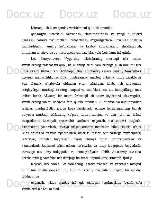 Mustaqil ish bilan qanday vazifalar hal qilinishi mumkin:
qoplangan   materialni   takrorlash;   chuqurlashtirish   va   yangi   bilimlarni
egallash;   nazariy   ma'lumotlarni   birlashtirish;   o'rganilganlarni   umumlashtirish   va
tizimlashtirish;   amaliy   ko'nikmalar   va   kasbiy   ko'nikmalarni   shakllantirish;
bilimlarni amaliyotda qo‘llash; muayyan vazifalar yoki holatlarni hal qilish.
Lev   Semyonovich   Vygotskiy   talabalarning   mustaqil   ishi   uchun
vazifalarning   nafaqat   turlarini,   balki   darajalarini   ham   hisobga   olish   muhimligini
juda   yaxshi   tushuntiradi.   Mustaqil   ishning   shunday   asosiy   uslubiy   tamoyillari
mavjud:   maqsadlilik;   izchillik;   muntazamlik;   mantiq;   qulaylik;   ilmiy   xarakterga
ega.   Demak,   o’qituvchi   oldindan   e’lon   qiladigan,   talaba   ish   jarayonida
aniqlaydigan   mustaqil   ishning   maqsad   va   vazifalari   ana   shu   tamoyillarga   mos
kelishi   kerak.   Mustaqil   ish   turlari.   Mustaqil   ish   turlari   joylashuvi,   shuningdek,
vazifalarning   tabiati   bo'yicha   farq   qilishi   mumkin.   Auditoriya   va   auditoriyadan
tashqari   mashg'ulotlar   joyiga   ko'ra   farqlanadi.   Ammo   topshiriqlarning   tabiati
bo'yicha   mustaqil   ishlarning   ko'proq   turlari   mavjud   va   ular   turli   xil   ta'lim
maqsadlarini   ko'zlaydi:   materialni   dastlabki   o'rganish;   ma'ruzalarni   tinglash,
eslatmalarni   yakunlash;   tavsiya   etilgan   axborot   manbalari   bilan   ishlash;   o'quv
rejasi   doirasida  maxsus   topshiriqlarni   bajarish;  testlar,  seminarlarga  tayyorgarlik;
referatlar,   insholar   tayyorlash,   ularni   himoya   qilish;   konferensiyalar   va
seminarlarda   taqdimot   qilish   uchun   ma’ruzalar   va   ilmiy   tadqiqotlar   tayyorlash;
mavzuga   oid   ilmiy   tadqiqotlar   va   monografiyalar   tahlili.   An'anaviy   ravishda
barcha turdagi vazifalar uch darajaga bo'linadi: reproduktiv; samarali; ijodiy.
Reproduktiv   daraja.   Bu   darajaning     asosiy   maqsadi   va   vazifalari   mavjud
bilimlarni   mustahkamlash.   Bu   turli   xil   adabiy   manbalarni   o'qish,   konspektni
to'ldirish va
o'rganish,   talaba   qanday   hal   qila   oladigan   topshiriqlarni   berish   kabi
vazifalarni o'z ichiga oladi.
49