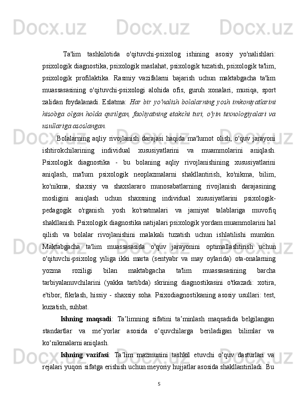   Ta'lim   tashkilotida   o'qituvchi-psixolog   ishining   asosiy   yo'nalishlari:
psixologik diagnostika, psixologik maslahat, psixologik tuzatish, psixologik ta'lim,
psixologik   profilaktika.   Rasmiy   vazifalarni   bajarish   uchun   maktabgacha   ta'lim
muassasasining   o'qituvchi-psixologi   alohida   ofis,   guruh   xonalari,   musiqa,   sport
zalidan   foydalanadi.   Eslatma:   Har   bir   yo'nalish   bolalarning   yosh   imkoniyatlarini
hisobga   olgan   holda   qurilgan,   faoliyatning   etakchi   turi,   o'yin   texnologiyalari   va
usullariga asoslangan.
Bolalarning   aqliy   rivojlanish   darajasi   haqida   ma'lumot   olish,   o'quv   jarayoni
ishtirokchilarining   individual   xususiyatlarini   va   muammolarini   aniqlash.
Psixologik   diagnostika   -   bu   bolaning   aqliy   rivojlanishining   xususiyatlarini
aniqlash,   ma'lum   psixologik   neoplazmalarni   shakllantirish,   ko'nikma,   bilim,
ko'nikma,   shaxsiy   va   shaxslararo   munosabatlarning   rivojlanish   darajasining
mosligini   aniqlash   uchun   shaxsning   individual   xususiyatlarini   psixologik-
pedagogik   o'rganish.   yosh   ko'rsatmalari   va   jamiyat   talablariga   muvofiq
shakllanish. Psixologik diagnostika natijalari psixologik yordam muammolarini hal
qilish   va   bolalar   rivojlanishini   malakali   tuzatish   uchun   ishlatilishi   mumkin.
Maktabgacha   ta'lim   muassasasida   o'quv   jarayonini   optimallashtirish   uchun
o'qituvchi-psixolog   yiliga   ikki   marta   (sentyabr   va   may   oylarida)   ota-onalarning
yozma   roziligi   bilan   maktabgacha   ta'lim   muassasasining   barcha
tarbiyalanuvchilarini   (yakka   tartibda)   skrining   diagnostikasini   o'tkazadi:   xotira,
e'tibor,   fikrlash,   hissiy   -   shaxsiy   soha.   Psixodiagnostikaning   asosiy   usullari:   test,
kuzatish, suhbat. 
Ishning   maqsadi :   Ta limning   sifatini   ta minlash   maqsadida   belgilanganʼ ʼ
standartlar   va   me’yorlar   asosida   o‘quvchilarga   beriladigan   bilimlar   va
ko‘nikmalarni aniqlash.
Ishning   vazifasi :   Ta lim   mazmunini   tashkil   etuvchi   o‘quv   dasturlari   va
ʼ
rejalari yuqori sifatga erishish uchun meyoriy hujjatlar asosida shakllantiriladi. Bu
5 