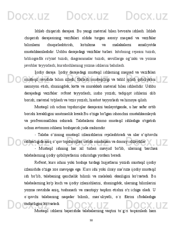 Ishlab   chiqarish   darajasi.   Bu   yangi   material   bilan   bevosita   ishlash.   Ishlab
chiqarish   darajasining   vazifalari   oldida   turgan   asosiy   maqsad   va   vazifalar
bilimlarni   chuqurlashtirish,   ko'nikma   va   malakalarni   amaliyotda
mustahkamlashdir.   Ushbu   darajadagi   vazifalar   turlari:   kitobning   rejasini   tuzish;
bibliografik   ro'yxat   tuzish;   diagrammalar   tuzish;   savollarga   og‘zaki   va   yozma
javoblar tayyorlash; kursdoshlarning yozma ishlarini baholash.
Ijodiy   daraja.   Ijodiy   darajadagi   mustaqil   ishlarning   maqsad   va   vazifalari
mustaqil   ravishda   bilim   izlash,   fikrlash   mustaqilligi   va   tahlil   qilish   qobiliyatini
namoyon   etish,   shuningdek,   katta   va   murakkab   material   bilan   ishlashdir.   Ushbu
darajadagi   vazifalar:   referat   tayyorlash;   insho   yozish;   tadqiqot   ishlarini   olib
borish; material to'plash va tezis yozish; hisobot tayyorlash va himoya qilish.
Mustaqil   ish   uchun   topshiriqlar   darajasini   tanlayotganda,   u  har   safar   ortib
borishi kerakligini unutmaslik kerak.Bu o'ziga bo'lgan ishonchni mustahkamlaydi
va   professionallikni   oshiradi.   Talabalarni   doimo   mustaqil   ishlashga   o'rgatish
uchun avtonom ishlarni boshqarish juda muhimdir.
-   Talaba   o‘zining   mustaqil   izlanishlarini   rejalashtiradi   va   ular   o‘qituvchi
rahbarligida aniq o‘quv topshiriqlari ustida muntazam va doimiy ishlaydilar.
-   Mustaqil   ishning   har   xil   turlari   mavjud   bo'lib,   ularning   barchasi
talabalarning ijodiy qobiliyatlarini oshirishga yordam beradi.
Referat,   kurs   ishini   yoki   boshqa   turdagi   hujjatlarni   yozish   mustaqil   ijodiy
izlanishda o'ziga xos mavqega ega. Kurs ishi yoki ilmiy ma’ruza ijodiy mustaqil
ish   bo‘lib,   talabaning   qanchalik   bilimli   va   malakali   ekanligini   ko‘rsatadi.   Bu
talabalarning   ko'p   kuch   va   ijodiy   izlanishlarini,   shuningdek,   ularning   bilimlarini
yozma   ravishda   aniq,   tushunarli   va   mantiqiy   taqdim   etishni   o'z   ichiga   oladi.   U
o`quvchi   talabaning   naqadar   bilimli,   mas`uliyatli,   o`z   fikrini   ifodalashga
mohirligini ko`rsatadi.
Mustaqil   ishlarni   bajarishda   talabalarning   vaqtini   to`g`ri   taqsimlash   ham
50 