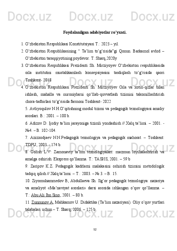 Foydalanilgan adabiyotlar ro’yxati.
1. O’zbekiston Respublikasi Konstitutsiyasi T.: 2023 – yil.
2. O’zbekiston   Respublikasining   “   Ta’lim   to’g’risida”gi   Qonun.   Barkamol   avlod   –
O’zbekiston taraqqiyotining poydevor. T.:Sharq,2020y
3. O ‘zbekiston   Respublikasi   Prezidenti   Sh.   Mirziyoyev   O‘ zbekiston   respublikasida
oila   institutini   mustahkamlash   konsepsiyasini   tasdiqlash   to‘g‘risida   qaori
Toshkent- 2018
4. O ‘zbekiston   Respublikasi   Prezidenti   Sh.   Mirziyoyev   Oila   va   xotin-qizlar   bilan
ishlash,   mahalla   va   nuroniylarni   qo‘llab-quvvatlash   tizimini   takomillashtirish
chora-tadbirlari to‘g‘risida farmoni Toshkent- 2022
5. Avliyoqulov N.H.O’qitishning modul tizimi va pedagogik texnologiyasi amaliy
asoslari. B.: 2001. – 100 b.
6.   А dizov D. Ijodiy ta’lim jarayoniga tizimli yondashish // Xalq ta’limi. – 2001. -
№4. – B. 102-104.
7.   Azizxodjaev   N.N.Pedagogik   texnologiya   va   pedagogik   mahorat.   –   Т oshkent:
Т DPU, 2003. - 174 b.
8.   Golish   L.V.   Zamonaviy   ta’lim   texnologiyalari:   mazmun   loyihalashtirish   va
а malga oshirish. Ekspress qo’llanma.  Т .:  ТА S И S, 2001. – 59 b
9.   Zaripov   K.Z.   Pedagogik   kadrlarni   malakasini   oshirish   tizimini   metodologik
tadqiq qilish // Xalq ta’limi. –  Т .: 2003. – № 3. – B. 15.
10.  Ziyomuhammedov  B,   Abdullaeva   Sh.  Ilg’or   pedagogik  texnologiya:   nazariya
va   amaliyot   «Ma’naviyat   asoslari»   darsi   asosida   ishlangan   o’quv   qo’llanma.   –
T.:   Abu Ali Ibn Sino , 2001. – 80 b.
11.   Zunnunov A , Mahkamov U. Didaktika ( Т a’lim nazariyasi). Oliy o’quv yurtlari
talabalari uchun –  Т . Sharq, 2006. – 125 b.
52 