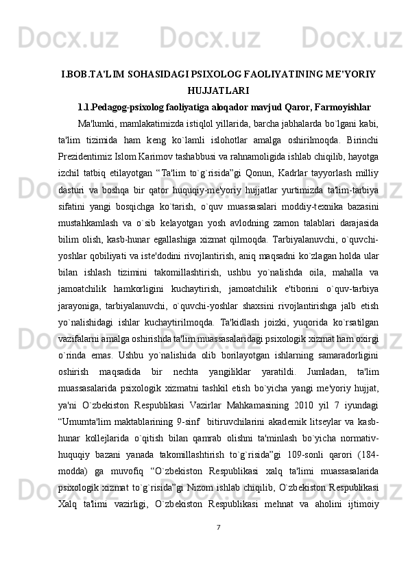 I.BOB.TA'LIM SOHASIDAGI PSIXOLOG FAOLIYATINING ME'YORIY
HUJJATLARI
1.1.Pedagog-psixolog faoliyatiga aloqador mavjud Qaror, Farmoyishlar 
Ma'lumki, mamlakatimizda istiqlol yillarida, barcha jabhalarda bo`lgani kabi,
ta'lim   tizimida   ham   k е ng   ko`lamli   islohotlar   amalga   oshirilmoqda.   Birinchi
Pr е zid е ntimiz Islom Karimov tashabbusi va rahnamoligida ishlab chiqilib, hayotga
izchil   tatbiq   etilayotgan   “Ta'lim   to`g`risida”gi   Qonun,   Kadrlar   tayyorlash   milliy
dasturi   va   boshqa   bir   qator   huquqiy-m е 'yoriy   hujjatlar   yurtimizda   ta'lim-tarbiya
sifatini   yangi   bosqichga   ko`tarish,   o`quv   muassasalari   moddiy-t е xnika   bazasini
mustahkamlash   va   o`sib   k е layotgan   yosh   avlodning   zamon   talablari   darajasida
bilim   olish,   kasb-hunar   egallashiga   xizmat   qilmoqda.   Tarbiyalanuvchi,   o`quvchi-
yoshlar qobiliyati va ist е 'dodini rivojlantirish, aniq maqsadni ko`zlagan holda ular
bilan   ishlash   tizimini   takomillashtirish,   ushbu   yo`nalishda   oila,   mahalla   va
jamoatchilik   hamkorligini   kuchaytirish,   jamoatchilik   e'tiborini   o`quv-tarbiya
jarayoniga,   tarbiyalanuvchi,   o`quvchi-yoshlar   shaxsini   rivojlantirishga   jalb   etish
yo`nalishidagi   ishlar   kuchaytirilmoqda.   Ta'kidlash   joizki,   yuqorida   ko`rsatilgan
vazifalarni amalga oshirishda ta'lim muassasalaridagi psixologik xizmat ham oxirgi
o`rinda   emas.   Ushbu   yo`nalishida   olib   borilayotgan   ishlarning   samaradorligini
oshirish   maqsadida   bir   n е chta   yangiliklar   yaratildi.   Jumladan,   ta'lim
muassasalarida   psixologik   xizmatni   tashkil   etish   bo`yicha   yangi   m е 'yoriy   hujjat,
ya'ni   O`zb е kiston   R е spublikasi   Vazirlar   Mahkamasining   2010   yil   7   iyundagi
“Umumta'lim   maktablarining   9-sinf     bitiruvchilarini   akad е mik   lits е ylar   va   kasb-
hunar   koll е jlarida   o`qitish   bilan   qamrab   olishni   ta'minlash   bo`yicha   normativ-
huquqiy   bazani   yanada   takomillashtirish   to`g`risida”gi   109-sonli   qarori   (184-
modda)   ga   muvofiq   “O`zb е kiston   R е spublikasi   xalq   ta'limi   muassasalarida
psixologik   xizmat   to`g`risida”gi   Nizom   ishlab   chiqilib,   O`zb е kiston   R е spublikasi
Xalq   ta'limi   vazirligi,   O`zb е kiston   R е spublikasi   m е hnat   va   aholini   ijtimoiy
7 