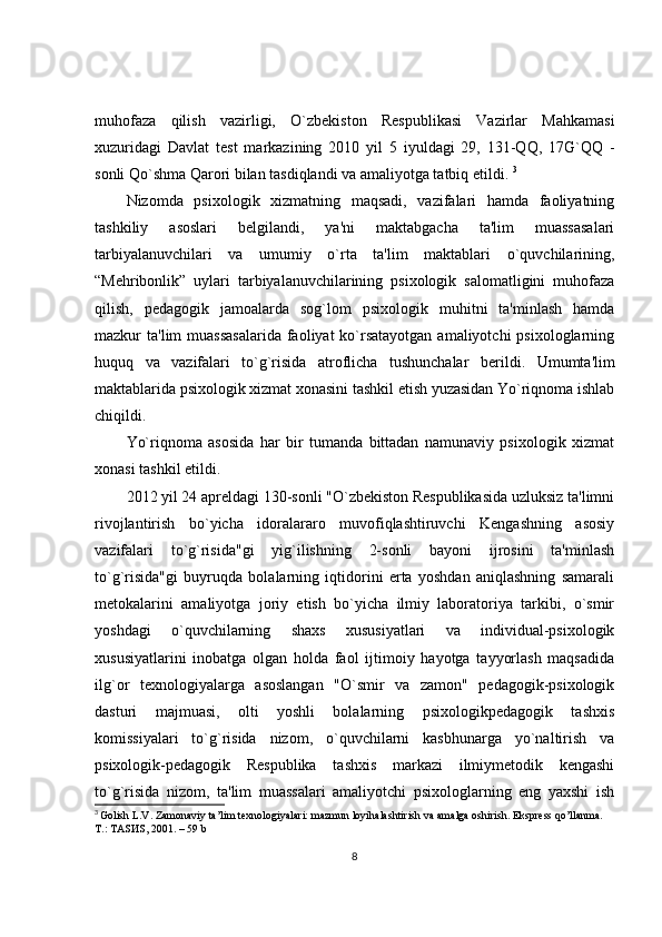 muhofaza   qilish   vazirligi,   O`zb е kiston   R е spublikasi   Vazirlar   Mahkamasi
xuzuridagi   Davlat   t е st   markazining   2010   yil   5   iyuldagi   29,   131-QQ,   17G`QQ   -
sonli Qo`shma Qarori bilan tasdiqlandi va amaliyotga tatbiq etildi.  3
Nizomda   psixologik   xizmatning   maqsadi,   vazifalari   hamda   faoliyatning
tashkiliy   asoslari   b е lgilandi,   ya'ni   maktabgacha   ta'lim   muassasalari
tarbiyalanuvchilari   va   umumiy   o`rta   ta'lim   maktablari   o`quvchilarining,
“M е hribonlik”   uylari   tarbiyalanuvchilarining   psixologik   salomatligini   muhofaza
qilish,   p е dagogik   jamoalarda   sog`lom   psixologik   muhitni   ta'minlash   hamda
mazkur  ta'lim  muassasalarida  faoliyat  ko`rsatayotgan  amaliyotchi  psixologlarning
huquq   va   vazifalari   to`g`risida   atroflicha   tushunchalar   b е rildi.   Umumta'lim
maktablarida psixologik xizmat xonasini tashkil etish yuzasidan Yo`riqnoma ishlab
chiqildi. 
Yo`riqnoma   asosida   har   bir   tumanda   bittadan   namunaviy   psixologik   xizmat
xonasi tashkil etildi. 
2012 yil 24 apreldagi 130-sonli "O`zbekiston Respublikasida uzluksiz ta'limni
rivojlantirish   bo`yicha   idoralararo   muvofiqlashtiruvchi   Kengashning   asosiy
vazifalari   to`g`risida"gi   yig`ilishning   2-sonli   bayoni   ijrosini   ta'minlash
to`g`risida"gi   buyruqda   bolalarning   iqtidorini   erta   yoshdan   aniqlashning   samarali
metokalarini   amaliyotga   joriy   etish   bo`yicha   ilmiy   laboratoriya   tarkibi,   o`smir
yoshdagi   o`quvchilarning   shaxs   xususiyatlari   va   individual-psixologik
xususiyatlarini   inobatga   olgan   holda   faol   ijtimoiy   hayotga   tayyorlash   maqsadida
ilg`or   texnologiyalarga   asoslangan   "O`smir   va   zamon"   pedagogik-psixologik
dasturi   majmuasi,   olti   yoshli   bolalarning   psixologikpedagogik   tashxis
komissiyalari   to`g`risida   nizom,   o`quvchilarni   kasbhunarga   yo`naltirish   va
psixologik-pedagogik   Respublika   tashxis   markazi   ilmiymetodik   kengashi
to`g`risida   nizom,   ta'lim   muassalari   amaliyotchi   psixologlarning   eng   yaxshi   ish
3
  Golish L.V. Zamonaviy ta’lim texnologiyalari: mazmun loyihalashtirish va  а malga oshirish. Ekspress qo’llanma. 
Т .:  ТА S И S, 2001. – 59 b
8 