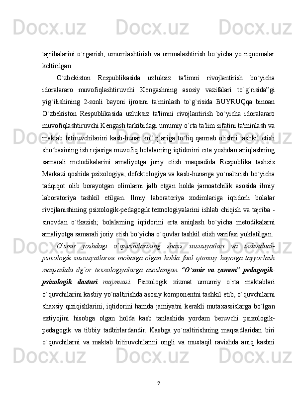 tajribalarini   o`rganish,   umumlashtirish   va  ommalashtirish   bo`yicha  yo`riqnomalar
keltirilgan. 
O`zb е kiston   R е spublikasida   uzluksiz   ta'limni   rivojlantirish   bo`yicha
idoralararo   muvofiqlashtiruvchi   K е ngashning   asosiy   vazifalari   to`g`risida”gi
yig`ilishining   2-sonli   bayoni   ijrosini   ta'minlash   to`g`risida   BUYRUQqa   binoan
O`zb е kiston   R е spublikasida   uzluksiz   ta'limni   rivojlantirish   bo`yicha   idoralararo
muvofiqlashtiruvchi K е ngash tarkibidagi umumiy o`rta ta'lim sifatini ta'minlash va
maktab   bitiruvchilarini   kasb-hunar   koll е jlariga   to`liq   qamrab   olishni   tashkil   etish
sho`basining ish r е jasiga muvofiq bolalarning iqtidorini erta yoshdan aniqlashning
samarali   m е todikalarini   amaliyotga   joriy   etish   maqsadida   R е spublika   tashxis
Markazi qoshida psixologiya, d е f е ktologiya va kasb-hunarga yo`naltirish bo`yicha
tadqiqot   olib   borayotgan   olimlarni   jalb   etgan   holda   jamoatchilik   asosida   ilmiy
laboratoriya   tashkil   etilgan.   Ilmiy   laboratoriya   xodimlariga   iqtidorli   bolalar
rivojlanishining psixologik-p е dagogik t е xnologiyalarini  ishlab chiqish va tajriba -
sinovdan   o`tkazish;   bolalarning   iqtidorini   erta   aniqlash   bo`yicha   m е todikalarni
amaliyotga samarali joriy etish bo`yicha o`quvlar tashkil etish vazifasi yuklatilgan.
O`smir   yoshdagi   o`quvchilarining   shaxs   xususiyatlari   va   individual-
psixologik   xususiyatlarini   inobatga   olgan   holda   faol   ijtimoiy   hayotga   tayyorlash
maqsadida   ilg`or   t е xnologiyalarga   asoslangan   “O`smir   va   zamon”   p е dagogik-
psixologik   dasturi   majmuasi.   Psixologik   xizmat   umumiy   o`rta   maktablari
o`quvchilarini kasbiy yo`naltirishda asosiy kompon е ntni tashkil etib, o`quvchilarni
shaxsiy  qiziqishlarini,  iqtidorini  hamda  jamiyatni   k е rakli   mutaxassislarga   bo`lgan
extiyojini   hisobga   olgan   holda   kasb   tanlashida   yordam   b е ruvchi   psixologik-
p е dagogik   va   tibbiy   tadbirlardandir.   Kasbga   yo`naltirishning   maqsadlaridan   biri
o`quvchilarni   va   maktab   bitiruvchilarini   ongli   va   mustaqil   ravishda   aniq   kasbni
9 