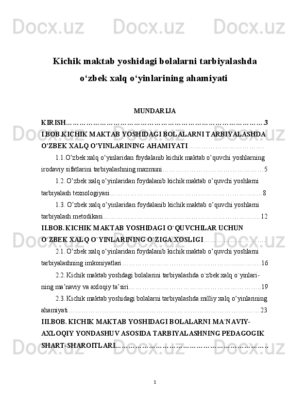Kichik maktab yoshidagi bolalarni tarbiyalashda
o ‘ zbek xalq o ‘ yinlarining ahamiyati  
MUNDARIJA
KIRISH …………………………………………………………………………….3
I . BOB . KICHIK   MAKTAB   YOSHIDAGI   BOLALARNI   TARBIYALASHDA  
O ' ZBEK   XALQ   O ' YINLARINING   AHAMIYATI …………………………….
1.1. O ’ zbek   xalq   o ‘ yinlaridan   foydalanib   kichik   maktab   o ’ quvchi   yoshlarning  
irodaviy   sifatlarini   tarbiyalashning   mazmuni ………………………………………5
1.2.   O ’ zbek   xalq   o ’ yinlaridan   foydalanib   kichik   maktab   o ’ quvchi   yoshlarni  
tarbiyalash   texnologiyasi ………………………………………………………..…8
1.3.   O ’ zbek   xalq   o ’ yinlaridan   foydalanib   kichik   maktab   o ’ quvchi   yoshlarni  
tarbiyalash   metodikasi ………………………………………………………….…12
II . BOB .   KICHIK   MAKTAB   YOSHIDAGI   O ` QUVCHILAR   UCHUN  
O ` ZBEK   XALQ   O ` YINLARINING   O ` ZIGA   XOSLIGI ……………………….
2.1.   O ’ zbek   xalq   o ’ yinlaridan   foydalanib   kichik   maktab   o ’ quvchi   yoshlarni  
tarbiyalashning   imkoniyatlari …………………………………………….……….16
2.2.   Kichik   maktab   yoshdagi   bolalarini   tarbiyalashda   o ` zbek   xalq   o ` yinlari -
ning ma’naviy va axloqiy ta’siri…………………………………………………..19
2.3.   Kichik maktab yoshidagi bolalarni tarbiyalashda milliy xalq o‘yinlarining
ahamiyati…………………………………………………………………….……23
III.BOB.   KICHIK MAKTAB YOSHIDAGI BOLALARNI MA`NAVIY-
AXLOQIY YONDASHUV ASOSIDA TARBIYALASHNING PEDAGOGIK 
SHART-SHAROITLARI…………………………………………………………..
1