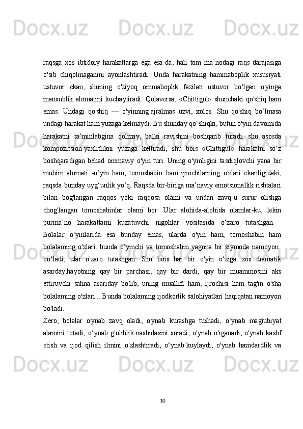 raqsga   xos   ibtidoiy   harakatlarga   ega   esa-da,   hali   tom   ma’nodagi   raqs   darajasiga
o'sib   chiqolmaganini   ayonlashtiradi.   Unda   harakatning   hammaboplik   xususiyati
ustuvor   ekan,   shuning   o'ziyoq   ommaboplik   fazilati   ustuvor   bo‘lgan   o'yinga
mansublik   alomatini   kuchaytiradi.   Qolaversa,   «Chittigul»   shunchaki   qo'shiq   ham
emas.   Undagi   qo'shiq   —   o'yinning   ajralmas   uzvi,   xolos.   Shu   qo'shiq   bo‘lmasa
undagi harakat ham yuzaga kelmaydi. Bu shunday qo‘shiqki, butun o'yin davomida
harakatni   ta’minlabgina   qolmay,   balki   ravishini   boshqarib   turadi,   shu   asosda
kompozitsion   yaxlitlikni   yuzaga   keltiradi,   shu   bois   «Chittigul»   harakatni   so‘z
boshqaradigan   behad   ommaviy   o'yin   turi.   Uning   o'yinligini   tasdiqlovchi   yana   bir
muhim   alomati   -o’yin   ham,   tomoshabin   ham   ijrochilarning   o'zlari   ekanligidaki,
raqsda bunday uyg‘unlik yo‘q. Raqsda bir-biriga ma’naviy emotsionallik rishtalari
bilan   bog'langan   raqqos   yoki   raqqosa   olami   va   undan   zavq-u   surur   olishga
chog'langan   tomoshabinlar   olami   bor.   Ular   alohida-alohida   olamlar-ku,   lekin
purma’no   harakatlami   kuzatuvchi   nigohlar   vositasida   o‘zaro   tutashgan.  
Bolalar   o‘yinlarida   esa   bunday   emas,   ularda   o'yin   ham,   tomoshabin   ham
bolalaming   o'zlari,   bunda   o‘yinchi   va   tomoshabin   yagona   bir   siymoda   namoyon  
bo‘ladi,   ular   o'zaro   tutashgan.   Shu   bois   har   bir   o'yin   o‘ziga   xos   dramatik
asarday,hayotning   qay   bir   parchasi,   qay   bir   dardi,   qay   bir   muammosini   aks
ettiruvchi   sahna   asariday   bo'lib,   uning   muallifi   ham,   ijrochisi   ham   tag'in   o'sha
bolalaming o'zlari... Bunda bolalaming ijodkorlik salohiyatlari haqiqatan namoyon
bo'ladi.  
Zero,   bolalar   o'ynab   zavq   oladi,   o'ynab   kurashga   tushadi,   o‘ynab   magiubiyat
alamini   totadi,   o‘ynab   g'oliblik   nashidasini   suradi,   o'ynab   o'rganadi,   o'ynab   kashf
etish   va   ijod   qilish   ilmini   o'zlashtiradi,   o‘ynab   kuylaydi,   o'ynab   hamdardlik   va
10 