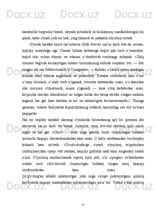 hamkorlik tuyg'usini tuyadi, okynab birlashadi va birlashmoq manfaatdorligini his
qiladi, hatto o'ynab judo bo‘ladi, yolg‘izlanadi va yakkalik iztirobini tortadi. 
O'yinda harakat hayot ma’nolarini ifoda etuvchi ma’no kasb etsa-da, asosan,
taqlidiy   mohiyatga   ega.   Chunki   bolalar   kattalarga   taqlid   qila   turib   o‘ynaydilar,
taqlid   ular   uchun   olamni   va   odamni   o‘zlashtirish   vositasiga   aylanadi.   «Xalq
ommasi   bag'rida   kechayotgan   bolalar   turmushining   alohida   nuqtalari   bor,   —   deb
yozgan edi rus folklorshunosi G.Vinogradov. — Bolalar o‘zlarini ayrim ajratilgan
alohida   olam   sifatida   anglashadi   va   yashashadi.   Kattalar   ishtirokisiz   ham   o‘yin
o‘ynay   bilishadi,   o‘ynab   turib   o'rganadi,   bevosita   kattalardan   emas,   o‘z   akasidan
ular   merosini   o'zlashtiradi,   raqsni   o'rganadi   —   yana   o'sha   kattalardan   emas,
ko'pincha  ulardan  olamshumul   sir  tutgan  holda  shu  tariqa  atrofhi  o'ragan  muhitni
anglash   har   gal   ham   kattalar   ta’siri   va   rahbarligida   kechavermaydi»1.   Shunga
qaramay, bolalar faoliyatida taqlidchilikning yetakchi tamoyilligi rad etib bo'lmas
haqiqatdir.  
Har   bir   taqlidiy   harakat   ulaming   o'yinlarida   turmushning   qay   bir   qirrasini   aks
ettiruvchi   ma’no   kasb   eta   boradi.   Aytaylik,   uzun   xivichni   toychoq   qilib   minib
oigan   va   har   gal:   «Chu!»   —   deya   unga   qamchi   bosib   chopqillagan   bolakay
quvonchi  haqiqiy  chavandoznikidan  kam   emas.  U hatto  entikkanidan  toychoqday
kishnab   ham   qo'yadi.   «Urush-urush»ga   o'ynab   o'yinchoq   to'pponchasi
(miltiqchasi)dan «paq» etib otarkan, haqiqiy g'oliblik nash’asini  surganday sezadi
o'zini.   O'yinchoq   moshinchasida   tuproq   solib   olib,   o'zi   «qurgan»   yo'lakchadan
sudrab   turib   «bib-bib»lab   chopayotgan   bolakay   tuygan   zavq   haqiqiy
shofyomikidan   kam   emas.  
Qo'g'irchog'ini   allalab   uxlatayotgan   yoki   unga   «ovqat   yedirayotgan»   qizaloq
kayfiyatida haqiqiy onalamikidan qolishmaydigan surur bor. Yoxud o'shal qizaloq
11 