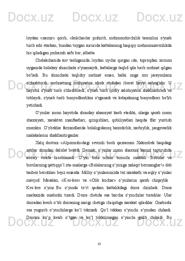 loydan   «xamir»   qorib,   «kulcha»lar   pishirib,   mehmondorchilik   taomilini   o'ynab
turib ado etarkan, bundan tuygan sururida kattalaming haqiqiy mehmonnavozlikda
his qiladigan jonbaxsh safo bor, albatta. 
Chelakchasida   suv   tashiganida,   loydan   uycha   qurgan   ida,   tuproqdan   xirmon
uyganida bolakay shunchaki o'ynamaydi, kattalarga taqlid qila turib mehnat qilgan
bo'ladi.   Bu   shunchaki   taqlidiy   mehnat   emas,   balki   unga   xos   jarayonlami
o'zlashtirish,   mehnatning   mohiyatini   idrok   etishdan   iborat   hayot   sabog'idir.   U
hayotni o'ynab turib o'zlashtiradi, o'ynab turib ijodiy salohiyatini shakllantiradi va
toblaydi,   o'ynab   turib   bunyodkorlikni   o'rganadi   va   kelajakning   bunyodkori   bo'lib
yetishadi. 
O‘yinlar   inson   hayotida   shunday   ahamiyat   kasb   etadiki,   ularga   qarab   inson
shaxsiyati,   xarakteri   manfaatlari,   qiziqishlari,   qobiliyatlari   haqida   fikr   yuritish
mumkin.   O‘zbeklar   farzandlarida   bolaligidanoq   baxodirlik,   xarbiylik,   jangovarlik
malakalarini shakllantirganlar. 
Xalq   dostoni   «Alpomish»dagi   sevimli   bosh   qaxramon   Xakimbek   haqidagi
satrlar   shundan   dalolat   beradi.   Demak,   o‘yinlar   inson   shaxsini   kamol   toptirishda
asosiy   vosita   hisoblanadi.   O‘yin   bola   uchun   birinchi   maktab.   Bobolar   va
buvilarning qattiqqo‘l ota-onalarga «Bolalarning o‘yiniga xalaqit bermanglar!» deb
tanbex berishlari bejiz emasda. Milliy o‘yinlarimizda tez xarakatli va aqliy o‘yinlar
mavjud.   Masalan,   «Kes-kes»   va   «Olib   kochar»   o‘yinlarini   qarab   chiqaylik.  
Kes-kes   o‘yini.   Bu   o‘yinda   to‘rt   qadam   kattalikdagi   doira   chiziladi.   Doira
markazida   onaboshi   turadi.   Doira   chetida   esa   barcha   o‘yinchilar   turadilar.   Ular
doiradan kesib o‘tib doiraning narigi chetiga chiqishga xarakat qiladilar. Onaboshi
esa   yugurib   o‘yinchilarga   ko‘l   tekizadi.   Qo‘l   tekkan   o‘yinchi   o‘yindan   chikadi.
Doirani   ko‘p   kesib   o‘tgan   va   ko‘l   tekkizmagan   o‘yinchi   golib   chikadi.   Bu
12 