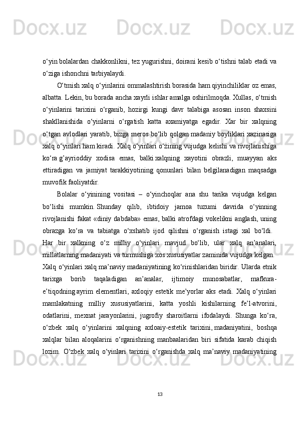 o‘yin   bolalardan chakkonlikni, tez yugurishni, doirani kesib o‘tishni talab etadi va
o‘ziga ishonchni tarbiyalaydi. 
O‘tmish xalq o‘yinlarini ommalashtirish borasida ham qiyinchiliklar oz emas,
albatta. Lekin, bu borada ancha xayrli ishlar amalga oshirilmoqda. Xullas, o‘tmish
o‘yinlarini   tarixini   o‘rganib,   hozirgi   kungi   davr   talabiga   asosan   inson   shaxsini
shakllanishida   o‘yinlarni   o‘rgatish   katta   axamiyatga   egadir.   Xar   bir   xalqning
o‘tgan avlodlari yaratib, bizga meros bo‘lib qolgan madaniy boyliklari xazinasiga
xalq o‘yinlari ham kiradi. Xalq o‘yinlari o‘zining vujudga kelishi va rivojlanishiga
ko‘ra   g’ayrioddiy   xodisa   emas,   balki   xalqning   xayotini   obrazli,   muayyan   aks
ettiradigan   va   jamiyat   tarakkiyotining   qonunlari   bilan   belgilanadigan   maqsadga
muvofik faoliyatdir. 
Bolalar   o‘yinining   vositasi   –   o‘yinchoqlar   ana   shu   tarika   vujudga   kelgan
bo‘lishi   mumkin.   Shunday   qilib,   ibtidoiy   jamoa   tuzumi   davrida   o‘yinning
rivojlanishi  fakat  «diniy  dabdaba»  emas,  balki   atrofdagi  vokelikni   anglash,  uning
obrazga   ko‘ra   va   tabiatga   o‘xshatib   ijod   qilishni   o‘rganish   istagi   xal   bo‘ldi.  
Har   bir   xalkning   o‘z   milliy   o‘yinlari   mavjud   bo‘lib,   ular   xalq   an’analari,
millatlarning madaniyati va turmushiga xos xususiyatlar zaminida vujudga kelgan. 
Xalq o‘yinlari xalq ma’naviy madaniyatining ko‘rinishlaridan biridir. Ularda etnik
tarixga   borib   taqaladigan   an’analar,   ijtimoiy   munosabatlar,   mafkura-
e’tiqodning   ayrim   elementlari,   axloqiy   estetik   me’yorlar   aks   etadi.   Xalq   o‘yinlari
mamlakatning   milliy   xususiyatlarini,   katta   yoshli   kishilarning   fe’l-atvorini,
odatlarini,   mexnat   jarayonlarini,   jugrofiy   sharoitlarni   ifodalaydi.   Shunga   ko‘ra,
o‘zbek   xalq   o‘yinlarini   xalqning   axloaiy-estetik   tarixini,   madaniyatini,   boshqa
xalqlar   bilan   aloqalarini   o‘rganishning   manbaalaridan   biri   sifatida   karab   chiqish
lozim.   O‘zbek   xalq   o‘yinlari   tarixini   o‘rganishda   xalq   ma’naviy   madaniyatining
13 