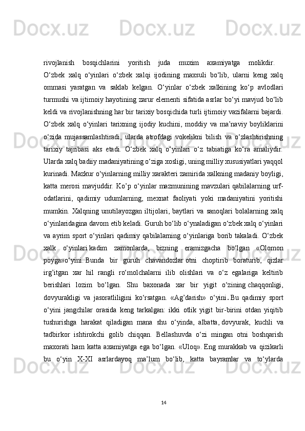 rivojlanish   bosqichlarini   yoritish   juda   muxim   axamiyatga   molikdir.  
O‘zbek   xalq   o‘yinlari   o‘zbek   xalqi   ijodining   maxsuli   bo‘lib,   ularni   keng   xalq
ommasi   yaratgan   va   saklab   kelgan.   O‘yinlar   o‘zbek   xalkining   ko‘p   avlodlari
turmushi va ijtimoiy hayotining zarur elementi sifatida asrlar bo‘yi mavjud bo‘lib
keldi va rivojlanishning har bir tarixiy bosqichida turli ijtimoiy vazifalarni bajardi.
O‘zbek   xalq   o‘yinlari   tarixning   ijodiy   kuchini,   moddiy   va   ma’naviy   boyliklarini
o‘zida   mujassamlashtiradi,   ularda   atrofdagi   vokelikni   bilish   va   o‘zlashtirishning
tarixiy   tajribasi   aks   etadi.   O‘zbek   xalq   o‘yinlari   o‘z   tabiatiga   ko‘ra   amaliydir.
Ularda xalq badiiy madaniyatining o‘ziga xosligi, uning milliy xususiyatlari yaqqol
kurinadi. Mazkur o‘yinlarning milliy xarakteri zamirida xalkning madaniy boyligi,
katta   merosi   mavjuddir.   Ko’p   o‘yinlar   mazmunining   mavzulari   qabilalarning   urf-
odatlarini,   qadimiy   udumlarning,   mexnat   faoliyati   yoki   madaniyatini   yoritishi
mumkin.   Xalqning   unutilayozgan   iltijolari,   baytlari   va   sanoqlari   bolalarning   xalq
o‘yinlaridagina davom etib keladi. Guruh bo‘lib o‘ynaladigan o‘zbek xalq o‘yinlari
va   ayrim   sport   o‘yinlari   qadimiy   qabilalarning   o‘yinlariga   borib   takaladi.   O‘zbek
xalk   o‘yinlari   kadim   zamonlarda,   bizning   eramizgacha   bo‘lgan   «Olomon
poyga»o‘yini.   Bunda   bir   guruh   chavandozlar   otni   choptirib   boraturib,   qizlar
irg’itgan   xar   hil   rangli   ro‘molchalarni   ilib   olishlari   va   o‘z   egalariga   keltirib
berishlari   lozim   bo‘lgan.   Shu   baxonada   xar   bir   yigit   o‘zining   chaqqonligi,
dovyurakligi   va   jasoratliligini   ko‘rsatgan.   «Ag’darish»   o‘yini .   Bu   qadimiy   sport
o‘yini   jangchilar   orasida   keng   tarkalgan:   ikki   otlik   yigit   bir-birini   otdan   yiqitib
tushurishga   harakat   qiladigan   mana   shu   o‘yinda,   albatta,   dovyurak,   kuchli   va
tadbirkor   ishtirokchi   golib   chiqqan.   Bellashuvda   o‘zi   mingan   otni   boshqarish
maxorati   ham   katta   axamiyatga   ega   bo‘lgan.   «Uloq».   Eng   murakkab   va   qizikarli
bu   o‘yin   X-XI   asrlardayoq   ma’lum   bo‘lib,   katta   bayramlar   va   to‘ylarda
14 