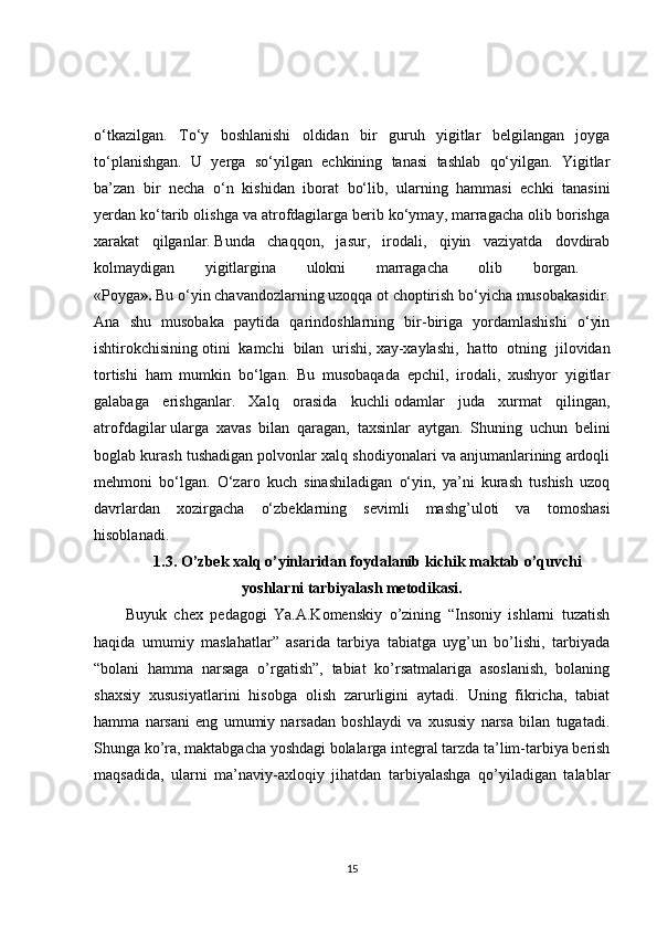 o‘tkazilgan.   To‘y   boshlanishi   oldidan   bir   guruh   yigitlar   belgilangan   joyga
to‘planishgan.   U   yerga   so‘yilgan   echkining   tanasi   tashlab   qo‘yilgan.   Yigitlar
ba’zan   bir   necha   o‘n   kishidan   iborat   bo‘lib,   ularning   hammasi   echki   tanasini
yerdan ko‘tarib olishga va atrofdagilarga berib ko‘ymay, marragacha olib borishga
xarakat   qilganlar.   Bunda   chaqqon,   jasur,   irodali,   qiyin   vaziyatda   dovdirab
kolmaydigan   yigitlargina   ulokni   marragacha   olib   borgan.  
«Poyga ».   Bu o‘yin chavandozlarning uzoqqa ot choptirish bo‘yicha musobakasidir.
Ana   shu   musobaka   paytida   qarindoshlarning   bir-biriga   yordamlashishi   o‘yin
ishtirokchisining   otini   kamchi   bilan   urishi,   xay-xaylashi,   hatto   otning   jilovidan
tortishi   ham   mumkin   bo‘lgan.   Bu   musobaqada   epchil,   irodali,   xushyor   yigitlar
galabaga   erishganlar.   Xalq   orasida   kuchli   odamlar   juda   xurmat   qilingan,
atrofdagilar   ularga   xavas   bilan   qaragan,   taxsinlar   aytgan.   Shuning   uchun   belini
boglab kurash tushadigan polvonlar xalq shodiyonalari va anjumanlarining ardoqli
mehmoni   bo‘lgan.   O‘zaro   kuch   sinashiladigan   o‘yin,   ya’ni   kurash   tushish   uzoq
davrlardan   xozirgacha   o‘zbeklarning   sevimli   mashg’uloti   va   tomoshasi
hisoblanadi.
1.3.  O’zbek xalq o’yinlaridan foydalanib kichik maktab o’quvchi
yoshlarni tarbiyalash metodikasi.
Buyuk   chex   pedagogi   Ya.A.Komenskiy   o’zining   “Insoniy   ishlarni   tuzatish
haqida   umumiy   maslahatlar”   asarida   tarbiya   tabiatga   uyg’un   bo’lishi,   tarbiyada
“bolani   hamma   narsaga   o’rgatish”,   tabiat   ko’rsatmalariga   asoslanish,   bolaning
shaxsiy   xususiyatlarini   hisobga   olish   zarurligini   aytadi.   Uning   fikricha,   tabiat
hamma   narsani   eng   umumiy   narsadan   boshlaydi   va   xususiy   narsa   bilan   tugatadi.
Shunga ko’ra, maktabgacha yoshdagi bolalarga integral tarzda ta’lim-tarbiya berish
maqsadida,   ularni   ma’naviy-axloqiy   jihatdan   tarbiyalashga   qo’yiladigan   talablar
15 