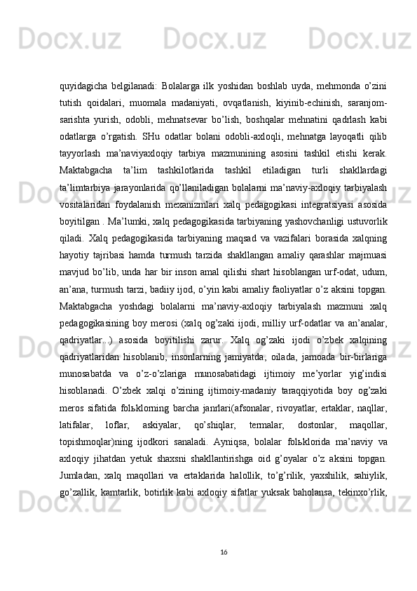 quyidagicha   belgilanadi:   Bolalarga   ilk   yoshidan   boshlab   uyda,   mehmonda   o’zini
tutish   qoidalari,   muomala   madaniyati,   ovqatlanish,   kiyinib-echinish,   saranjom-
sarishta   yurish,   odobli,   mehnatsevar   bo’lish,   boshqalar   mehnatini   qadrlash   kabi
odatlarga   o’rgatish.   SHu   odatlar   bolani   odobli-axloqli,   mehnatga   layoqatli   qilib
tayyorlash   ma’naviyaxloqiy   tarbiya   mazmunining   asosini   tashkil   etishi   kerak.
Maktabgacha   ta’lim   tashkilotlarida   tashkil   etiladigan   turli   shakllardagi
ta’limtarbiya   jarayonlarida   qo’llaniladigan   bolalarni   ma’naviy-axloqiy   tarbiyalash
vositalaridan   foydalanish   mexanizmlari   xalq   pedagogikasi   integratsiyasi   asosida
boyitilgan . Ma’lumki, xalq pedagogikasida tarbiyaning yashovchanligi ustuvorlik
qiladi.   Xalq   pedagogikasida   tarbiyaning   maqsad   va   vazifalari   borasida   xalqning
hayotiy   tajribasi   hamda   turmush   tarzida   shakllangan   amaliy   qarashlar   majmuasi
mavjud   bo’lib,   unda   har   bir   inson   amal   qilishi   shart   hisoblangan   urf-odat,   udum,
an’ana, turmush tarzi, badiiy ijod, o’yin kabi amaliy faoliyatlar o’z aksini topgan.
Maktabgacha   yoshdagi   bolalarni   ma’naviy-axloqiy   tarbiyalash   mazmuni   xalq
pedagogikasining   boy   merosi   (xalq   og’zaki   ijodi,   milliy   urf-odatlar   va   an’analar,
qadriyatlar...)   asosida   boyitilishi   zarur.   Xalq   og’zaki   ijodi   o’zbek   xalqining
qadriyatlaridan   hisoblanib,   insonlarning   jamiyatda,   oilada,   jamoada   bir-birlariga
munosabatda   va   o’z-o’zlariga   munosabatidagi   ijtimoiy   me’yorlar   yig’indisi
hisoblanadi.   O’zbek   xalqi   o’zining   ijtimoiy-madaniy   taraqqiyotida   boy   og’zaki
meros   sifatida   fol ь klorning   barcha   janrlari(afsonalar,   rivoyatlar,   ertaklar,   naqllar,
latifalar,   loflar,   askiyalar,   qo’shiqlar,   termalar,   dostonlar,   maqollar,
topishmoqlar)ning   ijodkori   sanaladi.   Ayniqsa,   bolalar   fol ь klorida   ma’naviy   va
axloqiy   jihatdan   yetuk   shaxsni   shakllantirishga   oid   g’oyalar   o’z   aksini   topgan.
Jumladan,   xalq   maqollari   va   ertaklarida   halollik,   to’g’rilik,   yaxshilik,   sahiylik,
go’zallik,   kamtarlik,   botirlik   kabi   axloqiy   sifatlar   yuksak   baholansa,   tekinxo’rlik,
16 