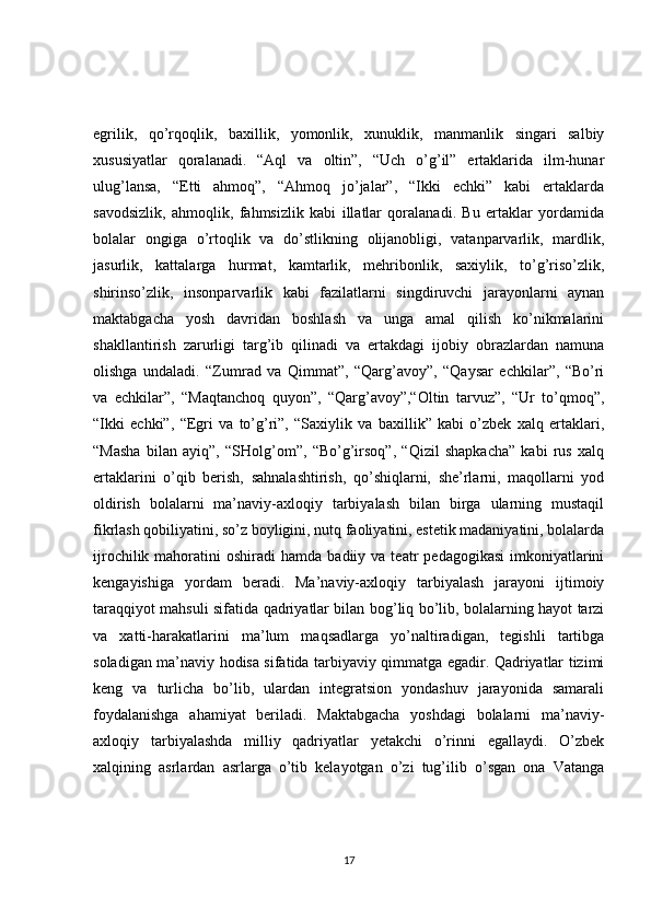 egrilik,   qo’rqoqlik,   baxillik,   yomonlik,   xunuklik,   manmanlik   singari   salbiy
xususiyatlar   qoralanadi.   “Aql   va   oltin”,   “Uch   o’g’il”   ertaklarida   ilm-hunar
ulug’lansa,   “Etti   ahmoq”,   “Ahmoq   jo’jalar”,   “Ikki   echki”   kabi   ertaklarda
savodsizlik,   ahmoqlik,   fahmsizlik   kabi   illatlar   qoralanadi.   Bu   ertaklar   yordamida
bolalar   ongiga   o’rtoqlik   va   do’stlikning   olijanobligi,   vatanparvarlik,   mardlik,
jasurlik,   kattalarga   hurmat,   kamtarlik,   mehribonlik,   saxiylik,   to’g’riso’zlik,
shirinso’zlik,   insonparvarlik   kabi   fazilatlarni   singdiruvchi   jarayonlarni   aynan
maktabgacha   yosh   davridan   boshlash   va   unga   amal   qilish   ko’nikmalarini
shakllantirish   zarurligi   targ’ib   qilinadi   va   ertakdagi   ijobiy   obrazlardan   namuna
olishga   undaladi.   “Zumrad   va   Qimmat”,   “Qarg’avoy”,   “Qaysar   echkilar”,   “Bo’ri
va   echkilar”,   “Maqtanchoq   quyon”,   “Qarg’avoy”,“Oltin   tarvuz”,   “Ur   to’qmoq”,
“Ikki   echki”,   “Egri   va   to’g’ri”,   “Saxiylik   va   baxillik”   kabi   o’zbek   xalq   ertaklari,
“Masha   bilan   ayiq”,   “SHolg’om”,   “Bo’g’irsoq”,   “Qizil   shapkacha”   kabi   rus   xalq
ertaklarini   o’qib   berish,   sahnalashtirish,   qo’shiqlarni,   she’rlarni,   maqollarni   yod
oldirish   bolalarni   ma’naviy-axloqiy   tarbiyalash   bilan   birga   ularning   mustaqil
fikrlash qobiliyatini, so’z boyligini, nutq faoliyatini, estetik madaniyatini, bolalarda
ijrochilik  mahoratini   oshiradi   hamda  badiiy  va  teatr   pedagogikasi   imkoniyatlarini
kengayishiga   yordam   beradi.   Ma’naviy-axloqiy   tarbiyalash   jarayoni   ijtimoiy
taraqqiyot mahsuli sifatida qadriyatlar bilan bog’liq bo’lib, bolalarning hayot tarzi
va   xatti-harakatlarini   ma’lum   maqsadlarga   yo’naltiradigan,   tegishli   tartibga
soladigan ma’naviy hodisa sifatida tarbiyaviy qimmatga egadir. Qadriyatlar tizimi
keng   va   turlicha   bo’lib,   ulardan   integratsion   yondashuv   jarayonida   samarali
foydalanishga   ahamiyat   beriladi.   Maktabgacha   yoshdagi   bolalarni   ma’naviy-
axloqiy   tarbiyalashda   milliy   qadriyatlar   yetakchi   o’rinni   egallaydi.   O’zbek
xalqining   asrlardan   asrlarga   o’tib   kelayotgan   o’zi   tug’ilib   o’sgan   ona   Vatanga
17