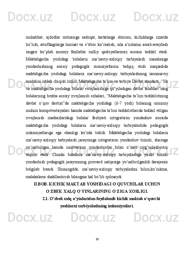 muhabbat,   ajdodlar   xotirasiga   sadoqat,   kattalarga   ehtirom,   kichiklarga   izzatda
bo’lish,   atrofdagilarga  hurmat  va   e’tibor   ko’rsatish,   oila  a’zolarini  asrab-avaylash
singari   ko’plab   insoniy   fazilatlar   milliy   qadriyatlarimiz   asosini   tashkil   etadi.
Maktabgacha   yoshdagi   bolalarni   ma’naviy-axloqiy   tarbiyalash   masalasiga
yondashishning   asosiy   pedagogik   xususiyatlarini   tadqiq   etish   maqsadida
maktabgacha   yoshdagi   bolalarni   ma’naviy-axloqiy   tarbiyalashning   zamonaviy
modelini ishlab chiqish lozim. Maktabgacha ta’lim va tarbiya Davlat standarti, “Ilk
va maktabgacha yoshdagi bolalar rivojlanishiga qo’yiladigan davlat talablari”ning
bolalarning beshta asosiy rivojlanish sohalari, “Maktabgacha ta’lim tashkilotining
davlat   o’quv   dasturi”da   maktabgacha   yoshdagi   (6-7   yosh)   bolaning   umumiy
muhim kompetentsiyalari hamda maktabgacha ta’lim tashkilotlarida tashkil etilgan
rivojlanish   markazlaridagi   bolalar   faoliyati   integratsion   yondashuv   asosida
maktabgacha   yoshdagi   bolalarni   ma’naviy-axloqiy   tarbiyalashda   pedagogik
imkoniyatlariga   ega   ekanligi   ko’zda   tutildi.   Maktabgacha   yoshdagi   bolalarni
ma’naviy-axloqiy   tarbiyalash   jarayoniga   integratsion   yondashuv   tizimli,   shaxsga
yo’naltirilgan   hamda   innovatsion   yondashuvlar   bilan   o’zaro   uyg’unlashuvini
taqozo   etadi.   Chunki   bolalarni   ma’naviy-axloqiy   tarbiyalashga   yaxlit   tizimli
yondashish   pedagogik   jarayonning   pirovard   natijasiga   yo’naltirilganlik   darajasini
belgilab   beradi.   Shuningdek,   ma’naviy-axloqiy   tarbiyalashni   bilim,ko’nikma,
malakalarni shakllantirish bilangina hal bo’lib qolmaydi. 
II.BOB.   KICHIK MAKTAB YOSHIDAGI O`QUVCHILAR UCHUN
O`ZBEK XALQ O`YINLARINING O`ZIGA XOSLIGI.
2.1.   O’zbek xalq o’yinlaridan foydalanib kichik maktab o’quvchi
yoshlarni tarbiyalashning imkoniyatlari.
18