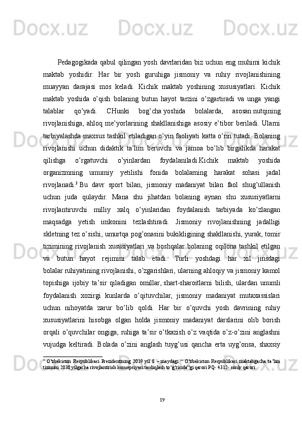 Pedagogikada qabul  qilingan yosh davrlaridan biz uchun eng muhimi  kichik
maktab   yoshidir.   Har   bir   yosh   guruhiga   jismoniy   va   ruhiy   rivojlanishining
muayyan   darajasi   mos   keladi.   Kichik   maktab   yoshining   xususiyatlari.   Kichik
maktab   yoshida   o’qish   bolaning   butun   hayot   tarzini   o’zgartiradi   va   unga   yangi
talablar   qo’yadi.   CHunki   bog’cha   yoshida   bolalarda,   asosan   nutqining
rivojlanishiga,   ahloq   me’yorlarining   shakllanishiga   asosiy   e’tibor   beriladi.   Ularni
tarbiyalashda maxsus tashkil etiladigan o’yin faoliyati katta o’rin tutadi. Bolaning
rivojlanishi   uchun   didaktik   ta’lim   beruvchi   va   jamoa   bo’lib   birgalikda   harakat
qilishga   o’rgatuvchi   o’yinlardan   foydalaniladi.Kichik   maktab   yoshida
organizmning   umumiy   yetilishi   fonida   bolalarning   harakat   sohasi   jadal
rivojlanadi. 3
  Bu   davr   sport   bilan,   jismoniy   madaniyat   bilan   faol   shug’ullanish
uchun   juda   qulaydir.   Mana   shu   jihatdan   bolaning   aynan   shu   xususiyatlarni
rivojlantiruvchi   milliy   xalq   o’yinlaridan   foydalanish   tarbiyada   ko’zlangan
maqsadga   yetish   imkonini   tezlashtiradi.   Jismoniy   rivojlanishning   jadalligi
skletning tez o’sishi, umurtqa pog’onasini bukikligining shakllanishi, yurak, tomir
tizimining   rivojlanish   xususiyatlari   va   boshqalar   bolaning   oqilona   tashkil   etilgan
va   butun   hayot   rejimini   talab   etadi.   Turli   yoshdagi   har   xil   jinsdagi
bolalar   ruhiyatining rivojlanishi, o’zgarishlari, ularning ahloqiy va jismoniy kamol
topishiga   ijobiy   ta’sir   qiladigan   omillar,   shart-sharoitlarni   bilish,   ulardan   unumli
foydalanish   xozirgi   kunlarda   o’qituvchilar,   jismoniy   madaniyat   mutaxassislari
uchun   nihoyatda   zarur   bo’lib   qoldi.   Har   bir   o’quvchi   yosh   davrining   ruhiy
xususiyatlarini   hisobga   olgan   holda   jismoniy   madaniyat   darslarini   olib   borish
orqali  o’quvchilar   ongiga,  ruhiga  ta’sir  o’tkazish  o’z  vaqtida  o’z-o’zini  anglashni
vujudga   keltiradi.   Bolada   o’zini   anglash   tuyg’usi   qancha   erta   uyg’onsa,   shaxsiy
3
  O’zbekiston   Respublikasi   Prezidentining   2019   yil   8   –   maydagi   “   O’zbekiston   Respublikasi   maktabgacha   ta’lim
tizimini 2030 yilgacha rivojlantirish konsepsiyasi tasdiqlash to’g’risida”gi qarori PQ- 4312- sonly qarori.
19 