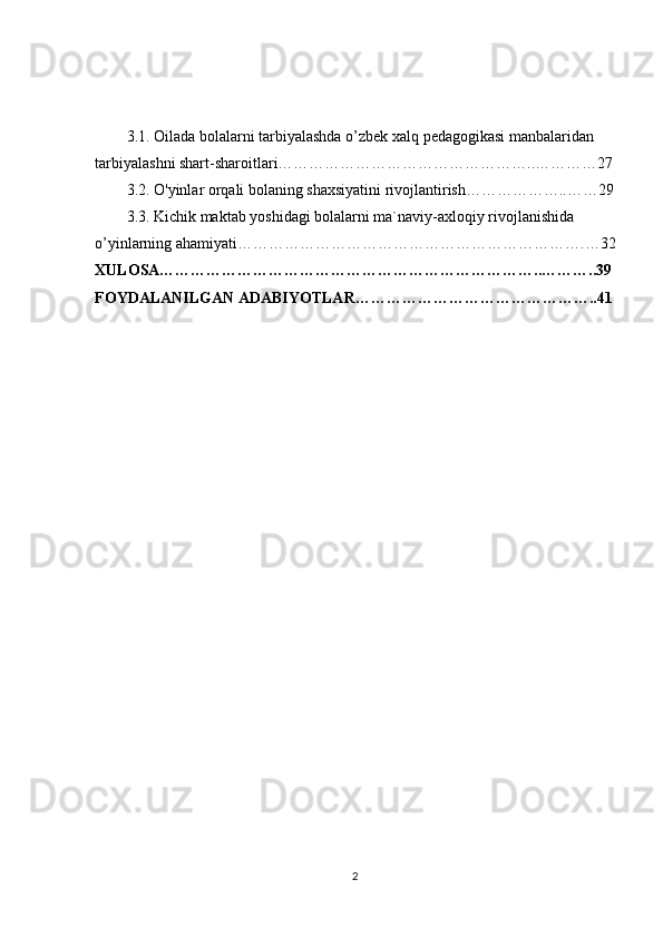 3.1.  Oilada bolalarni tarbiyalashda o’zbek xalq   pedagogikasi manbalaridan  
t а rbiyal а shni shart-sharoitlari…………………………………………..…………27
3.2.  O'yinlar orqali bolaning shaxsiyatini rivojlantirish………………..……29
3.3.   Kichik maktab yoshidagi bolalarni ma`naviy-axloqiy rivojlanishida 
o’yinlarning ahamiyati………………………………………………………….…32
XULOSA………………………………………………………………..………..39
FOYDALANILGAN ADABIYOTLAR………………………………………..41
2 