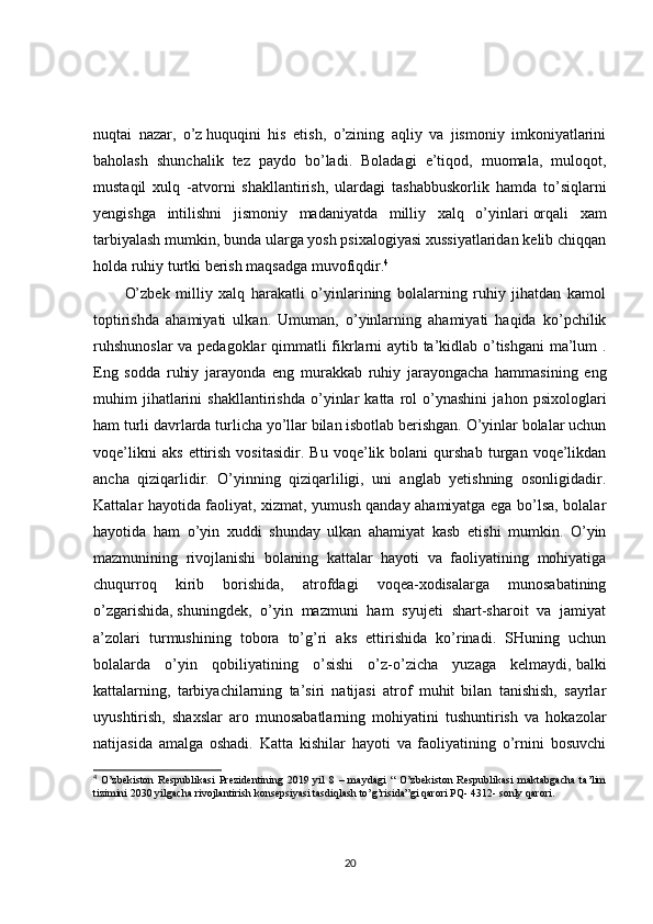 nuqtai   nazar,   o’z   huquqini   his   etish,   o’zining   aqliy   va   jismoniy   imkoniyatlarini
baholash   shunchalik   tez   paydo   bo’ladi.   Boladagi   e’tiqod,   muomala,   muloqot,
mustaqil   xulq   -atvorni   shakllantirish,   ulardagi   tashabbuskorlik   hamda   to’siqlarni
yengishga   intilishni   jismoniy   madaniyatda   milliy   xalq   o’yinlari   orqali   xam
tarbiyalash mumkin, bunda ularga yosh psixalogiyasi xussiyatlaridan kelib chiqqan
holda ruhiy turtki berish maqsadga muvofiqdir. 4
O’zbek   milliy   xalq   harakatli   o’yinlarining   bolalarning   ruhiy   jihatdan   kamol
toptirishda   ahamiyati   ulkan.   Umuman,   o’yinlarning   ahamiyati   haqida   ko’pchilik
ruhshunoslar  va pedagoklar qimmatli fikrlarni aytib ta’kidlab o’tishgani  ma’lum .
Eng   sodda   ruhiy   jarayonda   eng   murakkab   ruhiy   jarayongacha   hammasining   eng
muhim   jihatlarini   shakllantirishda   o’yinlar   katta   rol   o’ynashini   jahon   psixologlari
ham turli davrlarda turlicha yo’llar bilan isbotlab berishgan. O’yinlar bolalar uchun
voqe’likni   aks   ettirish   vositasidir.   Bu   voqe’lik   bolani   qurshab   turgan   voqe’likdan
ancha   qiziqarlidir.   O’yinning   qiziqarliligi,   uni   anglab   yetishning   osonligidadir.
Kattalar hayotida faoliyat, xizmat, yumush qanday ahamiyatga ega bo’lsa, bolalar
hayotida   ham   o’yin   xuddi   shunday   ulkan   ahamiyat   kasb   etishi   mumkin.   O’yin
mazmunining   rivojlanishi   bolaning   kattalar   hayoti   va   faoliyatining   mohiyatiga
chuqurroq   kirib   borishida,   atrofdagi   voqea-xodisalarga   munosabatining
o’zgarishida,   shuningdek,   o’yin   mazmuni   ham   syujeti   shart-sharoit   va   jamiyat
a’zolari   turmushining   tobora   to’g’ri   aks   ettirishida   ko’rinadi.   SHuning   uchun
bolalarda   o’yin   qobiliyatining   o’sishi   o’z-o’zicha   yuzaga   kelmaydi,   balki
kattalarning,   tarbiyachilarning   ta’siri   natijasi   atrof   muhit   bilan   tanishish,   sayrlar
uyushtirish,   shaxslar   aro   munosabatlarning   mohiyatini   tushuntirish   va   hokazolar
natijasida   amalga   oshadi.   Katta   kishilar   hayoti   va   faoliyatining   o’rnini   bosuvchi
4
  O’zbekiston   Respublikasi   Prezidentining   2019   yil   8   –   maydagi   “   O’zbekiston   Respublikasi   maktabgacha   ta’lim
tizimini 2030 yilgacha rivojlantirish konsepsiyasi tasdiqlash to’g’risida”gi qarori PQ- 4312- sonly qarori.
20 