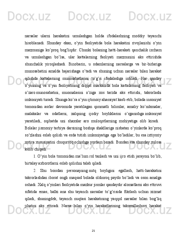 narsalar   ularni   harakatini   umulashgan   holda   ifodalashning   moddiy   tayanchi
hisoblanadi.   Shunday   ekan,   o’yin   faoliyatida   bola   harakatini   rivojlanishi   o’yin
mazmuniga   ko’proq   bog’liqdir.   Chunki   bolaning   hatti-harakati   qanchalik   ixcham
va   umulashgan   bo’lsa,   ular   kattalarning   faoliyati   mazmunini   aks   ettirishda
shunchalik   yiroqlashadi.   Binobarin,   u   odamlarning   narsalarga   va   bir-birlariga
munosabatini   amalda   bajarishaga   o’tadi   va   shuning   uchun   narsalar   bilan   harakat
qilishda   kattalarning   munosabatlarini   to’g’ri   ifodalashga   intiladi.   Har   qanday
o’yinning   va   o’yin   faoliyatining   diqqat   markazida   bola   kattalarning   faoliyati   va
o’zaro   munosabatini,   muomalasini   o’ziga   xos   tarzda   aks   ettirishi,   takrorlashi
imkoniyati turadi. Shunga ko’ra o’yin ijtimoiy ahamiyat kasb etib, bolada insoniyat
tomonidan   asrlar   davomida   yaratilagan   qimmatli   bilimlar,   amaliy   ko’nikmalar,
malakalar   va   odatlarni,   xalqning   ijodiy   boyliklarini   o’rganishga   imkoniyat
yaratiladi,   oqibatda   uni   shaxslar   aro   muloqotlarning   mohiyatiga   olib   kiradi.  
Bolalar jismoniy tarbiya darsining boshqa shakllariga nisbatan o’yinlarda ko’proq
so’zlashni eslab qolish va esda tutish imkoniyatiga ega bo’ladilar, bu esa ixtiyoriy
xotira xususiyatini chuqurroq ochishga yordam beradi. Bundan esa shunday xulosa
kelib chiqadi. 
1. O’yin bola tomonidan ma’lum rol tanlash va uni ijro etish jarayoni bo’lib,
birtalay axborotlarni eslab qolishni talab qiladi. 
2.   Shu   boisdan   personajning   nutq   boyligini   egallash,   hatti-harakatini
takrorlashdan iborat ongli  maqsad bolada oldinroq paydo bo’ladi va oson amalga
oshadi. Xalq o’yinlari faoliyatida mazkur jismlar qandaydir alomatlarni   aks ettiruvi
sifatida   emas,   balki   ana   shu   tayanch   narsalar   to’g’risida   fikrlash   uchun   xizmat
qiladi,   shuningdek,   tayanch   nuqtasi   harakatining   yaqqol   narsalar   bilan   bog’liq
jihatini   aks   ettiradi.   Narsa   bilan   o’yin   harakatlarining   takomillashuvi   harakat
21 