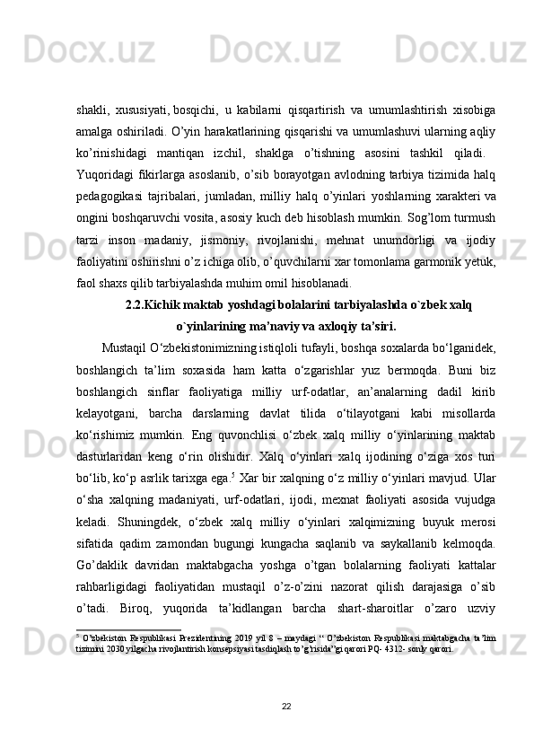shakli,   xususiyati,   bosqichi,   u   kabilarni   qisqartirish   va   umumlashtirish   xisobiga
amalga oshiriladi. O’yin harakatlarining qisqarishi va umumlashuvi ularning aqliy
ko’rinishidagi   mantiqan   izchil,   shaklga   o’tishning   asosini   tashkil   qiladi.  
Yuqoridagi   fikirlarga  asoslanib,   o’sib  borayotgan   avlodning  tarbiya   tizimida   halq
pedagogikasi   tajribalari,   jumladan,   milliy   halq   o’yinlari   yoshlarning   xarakteri   va
ongini boshqaruvchi vosita, asosiy kuch deb hisoblash mumkin. Sog’lom turmush
tarzi   inson   madaniy,   jismoniy,   rivojlanishi,   mehnat   unumdorligi   va   ijodiy
faoliyatini oshirishni o’z ichiga olib, o’quvchilarni   xar tomonlama garmonik yetuk,
faol shaxs qilib tarbiyalashda muhim omil hisoblanadi.
2.2.Kichik maktab yoshdagi bolalarini tarbiyalashda o`zbek xalq
o`yinlarining ma’naviy va axloqiy ta’siri.
Mustaqil O‘zbekistonimizning   istiqloli tufayli, boshqa soxalarda bo‘lganidek,
boshlangich   ta’lim   soxasida   ham   katta   o‘zgarishlar   yuz   bermoqda.   Buni   biz
boshlangich   sinflar   faoliyatiga   milliy   urf-odatlar,   an’analarning   dadil   kirib
kelayotgani,   barcha   darslarning   davlat   tilida   o‘tilayotgani   kabi   misollarda
ko‘rishimiz   mumkin.   Eng   quvonchlisi   o‘zbek   xalq   milliy   o‘yinlarining   maktab
dasturlaridan   keng   o‘rin   olishidir.   Xalq   o‘yinlari   xalq   ijodining   o‘ziga   xos   turi
bo‘lib, ko‘p asrlik tarixga ega. 5
  Xar bir xalqning o‘z milliy o‘yinlari mavjud. Ular
o‘sha   xalqning   madaniyati,   urf-odatlari,   ijodi,   mexnat   faoliyati   asosida   vujudga
keladi.   Shuningdek,   o‘zbek   xalq   milliy   o‘yinlari   xalqimizning   buyuk   merosi
sifatida   qadim   zamondan   bugungi   kungacha   saqlanib   va   saykallanib   kelmoqda.
Go’daklik   davridan   maktabgacha   yoshga   o’tgan   bolalarning   faoliyati   kattalar
rahbarligidagi   faoliyatidan   mustaqil   o’z-o’zini   nazorat   qilish   darajasiga   o’sib
o’tadi.   Biroq,   yuqorida   ta’kidlangan   barcha   shart-sharoitlar   o’zaro   uzviy
5
  O’zbekiston   Respublikasi   Prezidentining   2019   yil   8   –   maydagi   “   O’zbekiston   Respublikasi   maktabgacha   ta’lim
tizimini 2030 yilgacha rivojlantirish konsepsiyasi tasdiqlash to’g’risida”gi qarori PQ- 4312- sonly qarori.
22 