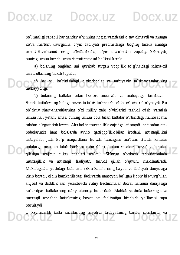 bo’lmasligi sababli har qanday o’yinning negizi vazifasini o’tay olmaydi va shunga
ko’ra   ma’lum   davrgacha   o’yin   faoliyati   predmetlarga   bog’liq   tarzda   amalga
oshadi.Ruhshunoslarning   ta’kidlashicha,   o’yin   o’z-o’zidan   vujudga   kelmaydi,
buning uchun kmida uchta sharoit mavjud bo’lishi kerak: 
a)   bolaning   ongidan   uni   qurshab   turgan   voqe’lik   to’g’risidagi   xilma-xil
taasurotlarning tarkib topishi; 
v)   har   xil   ko’rinishdagi   o’yinchoqlar   va   tarbiyaviy   ta’sir   vositalarining
muhayyoligi; 
b)   bolaning   kattalar   bilan   tez-tez   muomala   va   muloqotga   kirishuvi.  
Bunda kattalarning bolaga bevosita ta’sir ko’rsatish uslubi qiluchi rol o’ynaydi. Bu
ob’ektiv   shart-sharoitlarning   o’zi   milliy   xalq   o’yinlarini   tashkil   etish,   yaratish
uchun hali yetarli emas, buning uchun bola bilan kattalar o’rtasidagi munosabatni
tubdan o’zgartirish lozim. Aks holda mustaqillik vujudga kelmaydi. qadimdan ota-
bobolarimiz   ham   bolalarda   avvlo   qattiqqo’llik   bilan   irodani,   mustaqillikni
tarbiyalab,   juda   ko’p   maqsadlarni   ko’zda   tutishgani   ma’lum.   Bunda   kattalar
bolalarga   nisbatan   talabchanlikni   oshirishlari,   bolani   mustaqil   ravishda   harakat
qilishga   majbur   qilish   etishlari   ma’qul.   SHunga   o’xshash   tadbirlarbolada
mustaqillik   va   mustaqil   faoliyatni   tashkil   qilish   o’quvini   shakllantiradi.
Maktabgacha   yoshdagi   bola   asta-sekin   kattalarning   hayoti   va   faoliyati   dunyosiga
kirib boradi, oldin hamkorlikdagi faoliyatda namoyon bo’lgan ijobiy his-tuyg’ular,
shijoat   va   dadillik   sari   yetaklovchi   ruhiy   kechinmalar   iborat   namuna   darajasiga
ko’tarilgan   kattalarning   ruhiy   olamiga   ko’tariladi.   Maktab   yoshida   bolaning   o’zi
mustaqil   ravishda   kattalarning   hayoti   va   faoltyatiga   kirishish   yo’llarini   topa
boshlaydi.  
U   keyinchalik   katta   kishilarning   hayotiva   faoliyatining   barcha   sohalarida   va
23 