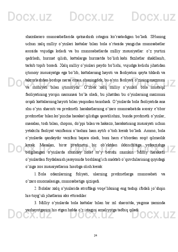 shaxslararo   munosabatlarida   qatnashish   istagini   ko’rsatadigan   bo’ladi.   SHuning
uchun   xalq   milliy   o’yinlari   kattalar   bilan   bola   o’rtasida   yangicha   munosabatlar
asosida   vujudga   keladi   va   bu   munosabatlarda   milliy   xususiyatlar:   o’z   yurtini
qadrlash,   hurmat   qilish,   kattalarga   hurmatda   bo’lish   kabi   fazilatlar   shakllanib,
tarkib topib boradi. Xalq milliy o’yinlari paydo bo’lishi, vujudga kelishi jihatidan
ijtimoiy xususiyatga ega bo’lib, kattalarning hayoti va faoliyatini qayta tiklash va
takrorlashdan boshqa narsa emas, shuningdek, bu o’yin faoliyati o’zining mazmuni
va   mohiyati   bilan   ijtimoiydir.   O’zbek   xalq   milliy   o’yinlari   bola   mustaqil
faoliyatining   yorqin   namunasi   bo’la   oladi,   bu   jihatdan   bu   o’yinlarning   mazmuni
orqali kattalarning hayoti bilan yaqindan tanishadi. O’yinlarda bola faoliyatida ana
shu o’yin sharoiti va predmetli harakatlarning o’zaro munosabatida asosiy  e’tibor
predmetlar bilan ko’pincha harakat qilishga qaratilishini, bunda predmetli o’yinlar,
masalan, tosh bilan, chopon, do’ppi bilan va hakazo, harakatining xususiyati uchun
yetakchi  faoliyat  vazifasini  o’tashini  ham  aytib o’tish kerak bo’ladi. Ammo, bola
o’yinlarda   qandaydir   vazifani   bajara   oladi,   buni   ham   e’tibordan   soqit   qilmaslik
kerak.   Masalan,   biror   predmetni   bir   ob’ektdan   ikkinchisiga   yetkazishga
belgilangan   o’yinlarda   shunday   holat   ro’y   berishi   mumkin.   Milliy   harakatli
o’yinlardan foydalanish jarayonida boshlang’ich maktab o’quvchilarining quyidagi
o’ziga xos xususiyatlarini hisobga olish kerak: 
1.   Bola   odamlarning   foliyati,   ularning   predmetlarga   munosabati   va
o’zaro   muomalasiga, munosabatiga qiziqadi. 
2. Bolalar  xalq o’yinlarida atrofdagi voqe’likning eng tashqi  ifodali  jo’shqin
his-tuyg’uli jihatlarini aks ettiradilar. 
3.   Milliy   o’yinlarda   bola   kattalar   bilan   bir   xil   sharoitda,   yagona   zaminda
yashayotganini his etgan holda o’z istagini amaliyotga tadbiq qiladi. 
24