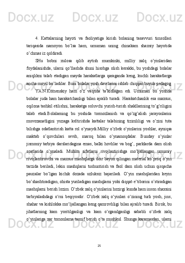 4.   Kattalarning   hayoti   va   faoliyatiga   kirish   bolaning   tasavvuri   timsollari
tariqasida   namoyon   bo’lsa   ham,   umuman   uning   chinakam   shaxsiy   hayotida
o’chmas iz qoldiradi. 
SHu   bobni   xulosa   qilib   aytish   mumkinki,   milliy   xalq   o’yinlaridan
foydalanishda,   ularni   qo’llashda   shuni  hisobga   olish  kerakki,  bu yoshdagi  bolalar
aniqlikni   talab   etadigan   mayda   harakatlarga   qaraganda   keng,   kuchli   harakatlarga
ancha moyil bo’ladilar. Buni bolalar yosh davrlarini ishlab chiqqan buyuk pedagog
YA.N.Komenskiy   ham   o’z   vaqtida   ta’kidlagan   edi.   Umuman   bu   yoshda
bolalar   juda   ham   harakatchanligi   bilan  ajralib  turadi.   Harakatchanlik   esa   maxsus,
oqilona tashkil etilishni, harakatga soluvchi yurish-turish shakllarining to’g’riligini
talab   etadi.Bolalarning   bu   yoshida   tormozlanish   va   qo’zg’alish   jarayonlarini
muvozanatligini   yuzaga   keltirishda   kattalar   talabining   tizimliligi   va   o’zini   tuta
bilishga odatlantirish katta rol o’ynaydi.Milliy o’zbek o’yinlarini yoshlar, ayniqsa
maktab   o’quvchilari   sevib,   maroq   bilan   o’ynamoqdalar.   Bunday   o’yinlar
jismoniy   tarbiya   darslaridagina   emas,   balki   hovlilar   va   bog’,   parklarda   dam   olish
soatlarida   o’ynaladi.   Muhim   sifatlarni   rivojlantirishga   mo’ljallangan   umumiy
rivojlantiruvchi va maxsus mashqlarga doir bayon qilingan material ko’proq o’yin
tarzida   beriladi,   lekin   mashqlarni   tushuntirish   va   faol   dam   olish   uchun   qisqacha
pauzalar   bo’lgan   kichik   dozada   uzluksiz   bajariladi.   O’yin   mashqlaridan   keyin
bo’shashtiradigan, ohista yuriladigan mashqlarni yoki diqqat-e’tiborini o’stiradigan
mashqlarni berish lozim. O‘zbek xalq o‘yinlarini hozirgi kunda ham inson shaxsini
tarbiyalashdagi   o‘rni   beqiyosdir.   O‘zbek   xalq   o‘yinlari   o‘zining   turli   yosh,   jins,
shahar va kishlokka mo‘ljallangan keng qamrovliligi bilan ajralib turadi. Birok, bu
jihatlarning   kam   yoritilganligi   va   kam   o‘rganilganligi   sababli   o‘zbek   xalq
o‘yinlariga xar tomonlama tasnif berish o‘ta mushkul. Shunga karamasdan, ularni
25