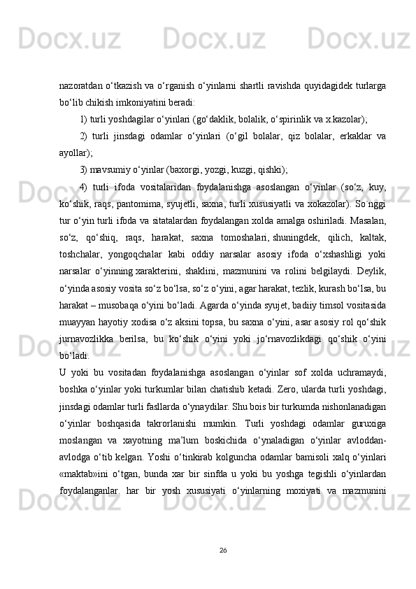 nazoratdan o‘tkazish  va o‘rganish o‘yinlarni  shartli  ravishda quyidagidek turlarga
bo‘lib chikish imkoniyatini beradi: 
1) turli yoshdagilar o‘yinlari (go‘daklik, bolalik, o‘spirinlik va x.kazolar); 
2)   turli   jinsdagi   odamlar   o‘yinlari   (o‘gil   bolalar,   qiz   bolalar,   erkaklar   va
ayollar); 
3) mavsumiy o‘yinlar (baxorgi, yozgi, kuzgi, qishki); 
4)   turli   ifoda   vositalaridan   foydalanishga   asoslangan   o‘yinlar   (so‘z,   kuy,
ko‘shik, raqs, pantomima, syujetli, saxna,  turli  xususiyatli  va xokazolar). So`nggi
tur o‘yin turli ifoda va sitatalardan foydalangan xolda amalga oshiriladi. Masalan,
so‘z,   qo‘shiq,   raqs,   harakat,   saxna   tomoshalari,   shuningdek,   qilich,   kaltak,
toshchalar,   yongoqchalar   kabi   oddiy   narsalar   asosiy   ifoda   o‘xshashligi   yoki
narsalar   o‘yinning   xarakterini,   shaklini,   mazmunini   va   rolini   belgilaydi.   Deylik,
o‘yinda asosiy vosita so‘z bo‘lsa, so‘z o‘yini, agar harakat, tezlik, kurash bo‘lsa, bu
harakat – musobaqa o‘yini bo‘ladi. Agarda o‘yinda syujet, badiiy timsol vositasida
muayyan hayotiy xodisa o‘z aksini topsa, bu saxna o‘yini, asar asosiy rol qo‘shik
jurnavozlikka   berilsa,   bu   ko‘shik   o‘yini   yoki   jo‘rnavozlikdagi   qo‘shik   o‘yini
bo‘ladi.  
U   yoki   bu   vositadan   foydalanishga   asoslangan   o‘yinlar   sof   xolda   uchramaydi,
boshka o‘yinlar yoki turkumlar bilan chatishib ketadi. Zero, ularda turli yoshdagi,
jinsdagi odamlar turli fasllarda o‘ynaydilar. Shu bois bir turkumda nishonlanadigan
o‘yinlar   boshqasida   takrorlanishi   mumkin.   Turli   yoshdagi   odamlar   guruxiga
moslangan   va   xayotning   ma’lum   boskichida   o‘ynaladigan   o‘yinlar   avloddan-
avlodga o‘tib kelgan. Yoshi  o‘tinkirab kolguncha odamlar bamisoli xalq o‘yinlari
«maktab»ini   o‘tgan,   bunda   xar   bir   sinfda   u   yoki   bu   yoshga   tegishli   o‘yinlardan
foydalanganlar.   har   bir   yosh   xususiyati   o‘yinlarning   moxiyati   va   mazmunini
26