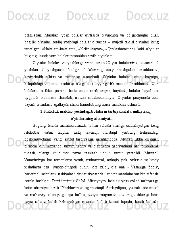 belgilagan.   Masalan,   yosh   bolalar   o‘rtasida   o‘yinchoq   va   qo‘girchoqlar   bilan
bog’liq   o‘yinlar,   oraliq   yoshdagi   bolalar   o‘rtasida   –   syujetli   taklid   o‘yinlari   keng
tarkalgan.   «Hakalam-hakalam»,   «Kelin-kuyov»,   «Quvlashmachoq»   kabi   o‘yinlar
bugungi kunda xam bolalar tomonidan sevib o‘ynaladi. 
O‘yinlar   bolalar   va   yoshlarga   nima   beradi?O‘yin   bolalarning,   xususan,   2
yoshdan   7   yoshgacha   bo‘lgan   bolalarning   asosiy   mashguloti   xisoblanadi,
keyinchalik   o‘kish   va   mehnatga   almashadi.   O‘yinlar   bolalar   uchun   hayotga,
kelajakdagi   voqea-xodisalarga   o‘ziga   xos   tayyorgarlik   maktabi   hisoblanadi.   Ular
bolalarni   nafakat   jisman,   balki   aklan   stirib,   ongini   boyitadi,   bolalar   hayolotini
uygotadi,   xotirasini   charxlab,   irodani   mustaxkamlaydi.   O‘yinlar   jarayonida   bola
deyarli bilimlarni egallaydi, shaxs kamolotidagi zarur malakani oshiradi. 
2.3.   Kichik maktab yoshidagi bolalarni tarbiyalashda milliy xalq
o‘yinlarining ahamiyati.
Bugungi   kunda   mamlakatimizda   ta’lim   sohada   amalga   oshirilayotgan   keng
islohotlar   vatan   taqdiri,   xalq   ravnaqi,   mustaqil   yurtning   kelajakdagi
boshqaruvchilari   yangi   avlod   tarbiyasiga   qaratilmoqda.   Mustaqillikka   erishgan
birinchi   kunimizdanoq,   umuminsoniy   va   o‘zbekona   qadriyatlarni   har   tomonlama
tiklash,   ularga   chuqurroq   nazar   tashlash   uchun   zamin   yaratildi.   Mustaqil
Vatanimizga   har   tomonlama   yetuk,   mukammal,   axloqiy   pok,   yuksak   ma‘naviy
xislatlarga   ega,   iymon-e‘tiqodi   butun,   o‘z   xalqi,   o‘z   ona   -   Vataniga   fidoiy,
barkamol insonlarni tarbiyalash davlat siyosatida ustuvor masalalardan biri sifatida
qarala   boshladi.   Prezidentimiz   Sh.M.   Mirziyoyev   kelajak   yosh   avlod   tarbiyasiga
katta   ahamiyat   berib:“Yoshlarimizning   mustaqil   fikrlaydigan,   yuksak   intelektual
va   ma‘naviy   salohiyatga   ega   bo‘lib,   dunyo   miqyosida   o‘z   tengdoshlariga   hech
qaysi   sohada   bo‘sh   kelmaydigan   insonlar   bo‘lib   kamol   topishi,   baxtli   bo‘lishi
27
