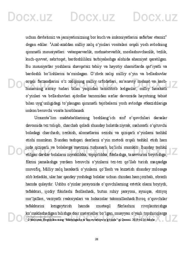 uchun davlatimiz va jamiyatimizning bor kuch va imkoniyatlarini safarbar etamiz”
degan   edilar.   6
Azal-azaldan   milliy   xalq   o‘yinlari   vositalari   orqali   yosh   avlodning
qimmatli   xususiyatlari:   vatanparvarlik,   mehnatsevarlik,   moslashuvchanlik,   tezlik,
kuch-quvvat,   sabrtoqat,   bardoshlilikni   tarbiyalashga   alohida   ahamiyat   qaratilgan.
Bu   xususiyatlar   yoshlarni   shavqatsiz   tabiiy   va   hayotiy   sharoitlarda   qat‘iyatli   va
bardoshli   bo‘lishlarini   ta‘minlagan.   O‘zbek   xalqi   milliy   o‘yin   va   bellashuvlar
orqali   farzandlarini   o‘z   xalqining   milliy   urfodatlari,   an‘anaviy   mehnat   va   kasb-
hunarning   asosiy   turlari   bilan   yaqindan   tanishtirib   kelganlar,   milliy   harakatli
o‘yinlari   va   bellashuvlari   ajdodlar   tamonidan   asrlar   davomida   hayotning   tabiat
bilan   uyg‘unligidagi   to‘plangan   qimmatli   tajribalarni   yosh   avlodga   etkazishlariga
imkon beruvchi vosita hisoblanadi.
Umumta’lim   maktabablarining   boshlang‘ich   sinf   o‘quvchilari   darsalar
davomida tez toliqib, charchab qoladi shunday holatda ziyrak, mahoratli o‘qituvchi
boladagi   charchash,   zerikish,   alomatlarini   sezishi   va   qiziqarli   o‘yinlarni   tashkil
etishi   mumkun.   Bundan   tashqari   dasrlarni   o‘yin   metodi   orqali   tashkil   etish   ham
juda   qiziqarli   va   bolalarga   mavzuni   tushunarli   bo‘lishi   mumkin.   Bunday   tashkil
etilgan darslar bolalarni ziyraklikka, topqirlikka, fikrlashga, tasavvurini boyitishga,
fikrini   jamalashga   yordam   beruvchi   o‘yinlarni   tez-tez   qo‘llab   turish   maqsadga
muvofiq,   Milliy   xalq   harakatli   o‘yinlarni   qo‘llash   va   kuzatish   shunday   xulosaga
olib keladiki, ular har qanday yoshdagi bolalar uchun chindan ham jozibali, obrazli
hamda qulaydir. Ushbu o‘yinlar jarayonida o‘quvchilarning estetik olami boyiydi,
tafakkuri,   ijodiy   fikirlashi   faollashadi,   butun   ruhiy   jarayoni,   ayniqsa,   ehtiyoj
mo‘ljallari,   vaziyatli   reaksiyalari   va   hokazolar   takomillashadi.Biroq   o‘quvchilar
tafakkurini   kengaytirish   hamda   mustaqil   fikrlashini   rivojlantirishga
ko‘maklashadigan bilishga doir materiallar bo‘lgan, muayyan o‘yinli topshiriqlarga
6
 O’zbekiston Respublikasining “Maktabgacha ta’lim va tarbiya to’g’risida” gi Qonuni. 2019 yil 16 dekabr.
28