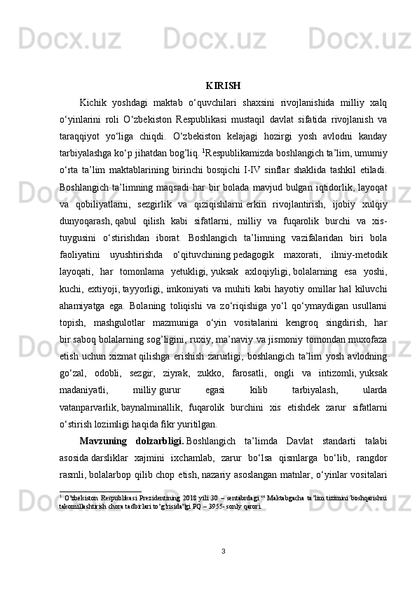 KIRISH
Kichik   yoshdagi   maktab   o‘quvchilari   shaxsini   rivojlanishida   milliy   xalq
o‘yinlarini   roli   O‘zbekiston   Respublikasi   mustaqil   davlat   sifatida   rivojlanish   va
taraqqiyot   yo‘liga   chiqdi.   O‘zbekiston   kelajagi   hozirgi   yosh   avlodni   kanday
tarbiyalashga ko‘p jihatdan bog’liq.  1
Respublikamizda boshlangich ta’lim, umumiy
o‘rta   ta’lim   maktablarining   birinchi   bosqichi   I-IV   sinflar   shaklida   tashkil   etiladi.
Boshlangich   ta’limning  maqsadi   har   bir  bolada  mavjud  bulgan  iqtidorlik,  layoqat
va   qobiliyatlarni,   sezgirlik   va   qiziqishlarni   erkin   rivojlantirish,   ijobiy   xulqiy
dunyoqarash,   qabul   qilish   kabi   sifatlarni,   milliy   va   fuqarolik   burchi   va   xis-
tuygusini   o‘stirishdan   iborat.   Boshlangich   ta’limning   vazifalaridan   biri   bola
faoliyatini   uyushtirishda   o‘qituvchining   pedagogik   maxorati,   ilmiy-metodik
layoqati,   har   tomonlama   yetukligi,   yuksak   axloqiyligi,   bolalarning   esa   yoshi,
kuchi,  extiyoji,   tayyorligi,   imkoniyati   va   muhiti   kabi   hayotiy   omillar   hal   kiluvchi
ahamiyatga   ega.   Bolaning   toliqishi   va   zo‘riqishiga   yo‘l   qo‘ymaydigan   usullarni
topish,   mashgulotlar   mazmuniga   o‘yin   vositalarini   kengroq   singdirish,   har
bir   saboq bolalarning sog’ligini, ruxiy, ma’naviy va jismoniy tomondan muxofaza
etish   uchun   xizmat   qilishga   erishish   zarurligi,   boshlangich   ta’lim   yosh   avlodning
go‘zal,   odobli,   sezgir,   ziyrak,   zukko,   farosatli,   ongli   va   intizomli,   yuksak
madaniyatli,   milliy   gurur   egasi   kilib   tarbiyalash,   ularda
vatanparvarlik,   baynalminallik,   fuqarolik   burchini   xis   etishdek   zarur   sifatlarni
o‘stirish lozimligi haqida fikr yuritilgan. 
Mavzuning   dolzarbligi.   Boshlangich   ta’limda   Davlat   standarti   talabi
asosida   darsliklar   xajmini   ixchamlab,   zarur   bo‘lsa   qismlarga   bo‘lib,   rangdor
rasmli,   bolalarbop qilib chop etish,   nazariy asoslangan  matnlar, o‘yinlar vositalari
1
  O’zbekiston   Respublikasi  Prezidentining  2018  yili   30  –  sentabrdagi   “  Maktabgacha   ta’lim   tizimini  boshqarishni
takomillashtirish chora tadbirlari to’g’risida”gi PQ – 3955- sonly qarori.
3 