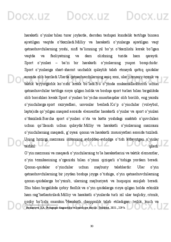 harakatli   o’yinlar   bilan   turar   joylarda ,   darsdan   tashqari   kundalik   tartibga   binoan
ajratilgan   vaqtda   o’tkaziladi.Milliy   va   harakatli   o’yinlarga   ajratilgan   vaqt
qatnashuvchilarning   yoshi,   sinfi   ta’limning   yil   bo’yi   o’tkazilishi   kerak   bo’lgan
vaqtda   va   faoliyatning   va   dam   olishning   turida   ham   qaraydi.
Sport   o’yinlari   –   ba’zi   bir   harakatli   o’yinlarning   yuqori   bosqichidir.
Sport   o’yinlariga   shart-sharoit   unchalik   qulaylik   talab   etmaydi   qattiq   qoidalar
asosida olib boriladi.Ularda qatnashuvchilarning aniq soni, ular jismoniy texnik va
taktik   tayyorgarlik   ko’rishi   kerak   bo’ladi.Bu   o’yinda   mukamallashtirish   uchun
qatnashuvchilar tartibga rioya qilgan holda va boshqa sport turlari bilan birgalikda
olib borishlari   kerak.Sport o’yinlari bo’yicha musobaqalar olib borilib, eng yaxshi
o’yinchilarga   sport   razryadlari ,   unvonlar   beriladi.Ko’p   o’yinchilar   (voleybol,
lapta)ida qo’yilgan maqsad asosida elementlar harakatli o’yinlar va sport o’yinlari
o’tkaziladi.Barcha   sport   o’yinlari   o’rta   va   katta   yoshdagi   maktab   o’quvchilari
uchun   qo’llanish   uchun   qulaydir.Milliy   va   harakatli   o’yinlarning   mazmuni
o’yinchilarning maqsadi, g’oyasi qonun va harakatli   xususiyatlari asosida tuziladi.
Uning   hozirgi   mazmuni   insonning   avloddan-avlodga   o’tish   kelayotgan   o’yinlar
tashkil   qiladi.
O’yin mazmuni va maqsadi o’yinchilarning to’la harakatlarini va taktik elementlar,
o’yin   texnikasining   o’rganishi   bilan   o’yinni   qiziqarli   o’tishiga   yordam   beradi.
Qonun- qoidalar   o’yinchilar   uchun   majburiy   talablardir.   Ular   o’yin
qatnashuvchilarning bir  joydan boshqa joyga o’tishiga,  o’yin qatnashuvchilarning
qonun-qoidalarga   bo’ysinib,   ularning   majburiyati   va   huquqini   aniqlab   beradi.
Shu bilan birgalikda ijobiy faollik va o’yin qoidalarga rioya qilgan holda erkinlik
ham   rag’batlantiriladi.Milliy   va   harakatli   o’yinlarda   turli   xil   ular   taqlidiy,   ritmik,
ijodiy   bo’lishi   mumkin. 7
Harakatli,   chaqqonlik   talab   etiladigan ,   tezlik,   kuch   va
7
 Raxmatova X.A. Pedagogik diagnostika va korreksiya darslik. Toshkent, 2021., 229 b.
30 