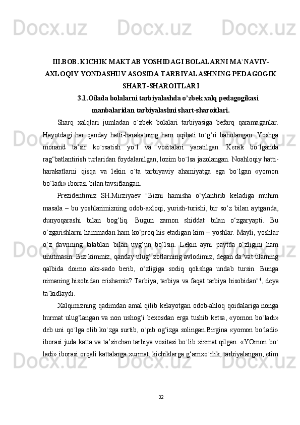 III.BOB.   KICHIK MAKTAB YOSHIDAGI BOLALARNI MA`NAVIY-
AXLOQIY YONDASHUV ASOSIDA TARBIYALASHNING PEDAGOGIK
SHART-SHAROITLARI
3.1. Oilada bolalarni tarbiyalashda o’zbek xalq   pedagogikasi
manbalaridan   t а rbiyal а shni shart-sharoitlari.
Sharq   xalqlari   jumladan   o`zbek   bolalari   tarbiyasiga   befarq   qaramaganlar.
Hayotdagi   har   qanday   hatti-harakatning   ham   oqibati   to`g‘ri   baholangan.   Yoshga
monand   ta’sir   ko`rsatish   yo`l   va   vositalari   yaratilgan.   Kerak   bo`lganda
rag‘batlantirish turlaridan foydalanilgan, lozim bo`lsa jazolangan. Noahloqiy hatti-
harakatlarni   qisqa   va   lekin   o`ta   tarbiyaviy   ahamiyatga   ega   bo`lgan   «yomon
bo`ladi» iborasi bilan tavsiflangan.
Prezidentimiz   SH.Mirziyaev   "Bizni   hamisha   o‘ylantirib   keladiga   muhim
masala   –   bu   yoshlarimizning   odob-axloqi,   yurish-turishi,   bir   so‘z   bilan   aytganda,
dunyoqarashi   bilan   bog‘liq.   Bugun   zamon   shiddat   bilan   o‘zgaryapti.   Bu
o‘zgarishlarni hammadan ham ko‘proq his etadigan kim – yoshlar. Mayli, yoshlar
o‘z   davrining   talablari   bilan   uyg‘un   bo‘lsin.   Lekin   ayni   paytda   o‘zligini   ham
unutmasin. Biz kimmiz, qanday ulug‘ zotlarning avlodimiz, degan da’vat ularning
qalbida   doimo   aks-sado   berib,   o‘zligiga   sodiq   qolishga   undab   tursin.   Bunga
nimaning hisobidan erishamiz? Tarbiya, tarbiya va faqat tarbiya hisobidan" 4
, deya
ta’kidlaydi.
Xalqimizning qadimdan amal qilib kelayotgan odob-ahloq qoidalariga nonga
hurmat  ulug‘langan va non ushog‘i  bexosdan  erga tushib ketsa,  «yomon bo`ladi»
deb uni qo`lga olib ko`zga surtib, o`pib og‘izga solingan.Birgina «yomon bo`ladi»
iborasi juda katta va ta’sirchan tarbiya vositasi bo`lib xizmat qilgan. «YOmon bo`
ladi» iborasi orqali kattalarga xurmat, kichiklarga g‘amxo`rlik, tarbiyalangan, etim
32