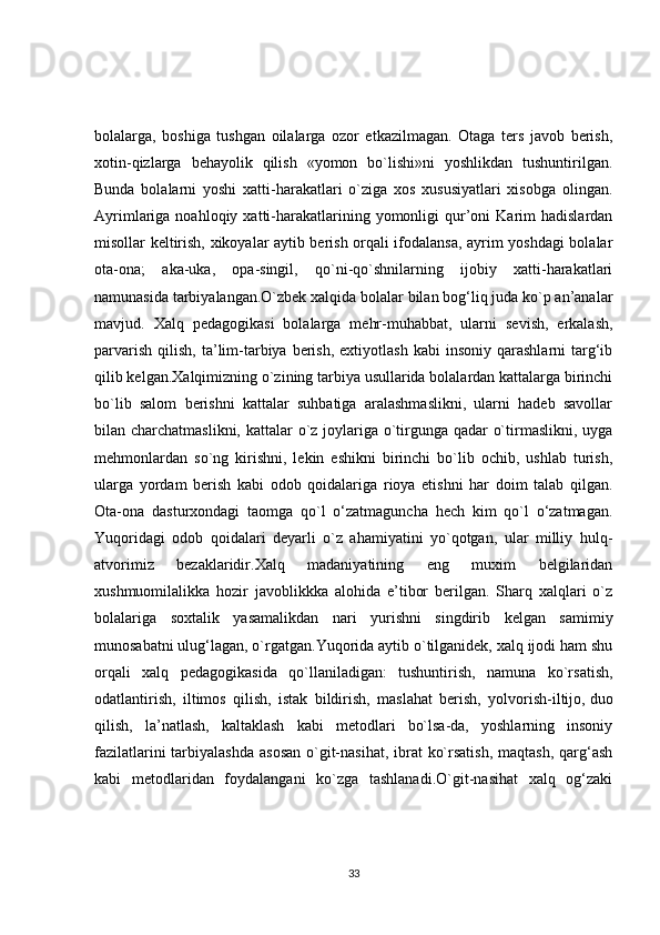 bolalarga,   boshiga   tushgan   oilalarga   ozor   etkazilmagan.   Otaga   ters   javob   berish,
xotin-qizlarga   behayolik   qilish   «yomon   bo`lishi»ni   yoshlikdan   tushuntirilgan.
Bunda   bolalarni   yoshi   xatti-harakatlari   o`ziga   xos   xususiyatlari   xisobga   olingan.
Ayrimlariga  noahloqiy  xatti-harakatlarining  yomonligi   qur’oni   Karim  hadislardan
misollar keltirish, xikoyalar aytib berish orqali ifodalansa, ayrim yoshdagi bolalar
ota-ona;   aka-uka,   opa-singil,   qo`ni-qo`shnilarning   ijobiy   xatti-harakatlari
namunasida tarbiyalangan.O`zbek xalqida bolalar bilan bog‘liq juda ko`p an’analar
mavjud.   Xalq   pedagogikasi   bolalarga   mehr-muhabbat,   ularni   sevish,   erkalash,
parvarish   qilish,   ta’lim-tarbiya  berish,   extiyotlash  kabi  insoniy   qarashlarni   targ‘ib
qilib kelgan.Xalqimizning o`zining tarbiya usullarida bolalardan kattalarga birinchi
bo`lib   salom   berishni   kattalar   suhbatiga   aralashmaslikni,   ularni   hadeb   savollar
bilan charchatmaslikni, kattalar  o`z joylariga o`tirgunga qadar o`tirmaslikni, uyga
mehmonlardan   so`ng   kirishni,   lekin   eshikni   birinchi   bo`lib   ochib,   ushlab   turish,
ularga   yordam   berish   kabi   odob   qoidalariga   rioya   etishni   har   doim   talab   qilgan.
Ota-ona   dasturxondagi   taomga   qo`l   o‘zatmaguncha   hech   kim   qo`l   o‘zatmagan.
Yuqoridagi   odob   qoidalari   deyarli   o`z   ahamiyatini   yo`qotgan,   ular   milliy   hulq-
atvorimiz   bezaklaridir.Xalq   madaniyatining   eng   muxim   belgilaridan
xushmuomilalikka   hozir   javoblikkka   alohida   e’tibor   berilgan.   Sharq   xalqlari   o`z
bolalariga   soxtalik   yasamalikdan   nari   yurishni   singdirib   kelgan   samimiy
munosabatni ulug‘lagan, o`rgatgan.Yuqorida aytib o`tilganidek, xalq ijodi ham shu
orqali   xalq   pedagogikasida   qo`llaniladigan:   tushuntirish,   namuna   ko`rsatish,
odatlantirish,   iltimos   qilish,   istak   bildirish,   maslahat   berish,   yolvorish-iltijo,   duo
qilish ,   la’natlash,   kaltaklash   kabi   metodlari   bo`lsa-da,   yoshlarning   insoniy
fazilatlarini  tarbiyalashda  asosan o`git-nasihat,  ibrat  ko`rsatish, maqtash,  qarg‘ash
kabi   metodlaridan   foydalangani   ko`zga   tashlanadi.O`git-nasihat   xalq   og‘zaki
33 